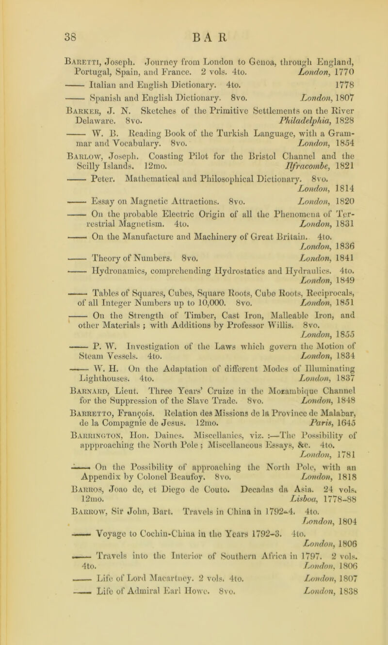 Baretti, Joseph. Journey from London to Genoa, through England, Portugal, Spain, and France. 2 vols. 4to. London, 1770 Italian and English Dictionary. 4to. 1778 Spanish and English Dictionary. 8vo. London, 1807 Barker, J. N. Sketches of the Primitive Settlements on the River Delaware. 8vo. Philadelphia, 1828 W. B. Reading Book of the Turkish Language, with a Gram- mar and Vocabulary. 8vo. London, 1854 Barlow, Joseph. Coasting Pilot for the Bristol Channel and the Scilly Islands. 12mo. Ilfracombe, 1821 Peter. Mathematical and Philosophical Dictionary. 8vo. London, 1814 Essay on Magnetic Attractions. 8vo. London, 1820 On the probable Electric Origin of all the Phenomena of Ter- restrial Magnetism. 4to. London, 1831 ——— On the Manufacture and Machinery of Great Britain. 4to. London, 1836 Theory of Numbers. 8vo. London, 1841 Hydronamics, comprehending Hydrostatics and Hydraulics. 4to. London, 1849 Tables of Squares, Cubes, Square Roots, Cube Roots, Reciprocals, of all Integer Numbers up to 10,000. 8vo. London, 1851 On the Strength of Timber, Cast Iron, Malleable Iron, and other Materials ; with Additions by Professor Willis. 8vo. London, 1855 P. W. Investigation of the Laws which govern the Motion of Steam Vessels. 4to. London, 1834 W. H. On the Adaptation of different Modes of Illuminating Lighthouses. 4to. London, 1837 Barnard, Lieut. Three Years’ Cruize in the Mozambique Channel for the Suppression of the Slave Trade. 8vo. London, 1848 Barretto, Francois. Relation des Missions de la Province de Malabar, de la Compagnie de Jesus. 12mo. Paris, 1645 Barrington, Hon. Daincs. Miscellanies, viz. :—The Possibility of appproaching the North Pole ; Miscellaneous Essays, &c. 4to. London, 1781 ——— On the Possibility of approaching the North Pole, with an Appendix by Colonel Beaufoy. 8vo. London, 1818 Barros, Joao dc, et Diego de Couto. Decadas da Asia. 24 vols. 12mo. Lisboa, 1778-88 Barrow, Sir John, Bart. Travels in China in 1792-4. 4to. London, 1804 Voyage to Cochin-China in the Years 1792-3. 4to. London, 1806 . Travels into the Interior of Southern Africa in 1797. 2 vols. 4to. London, 1806 —— Life of Lord Macartney. 2 vols. 4to. London, \ 807 ...... Life of Admiral Earl IIowc. 8vo. London, 1838