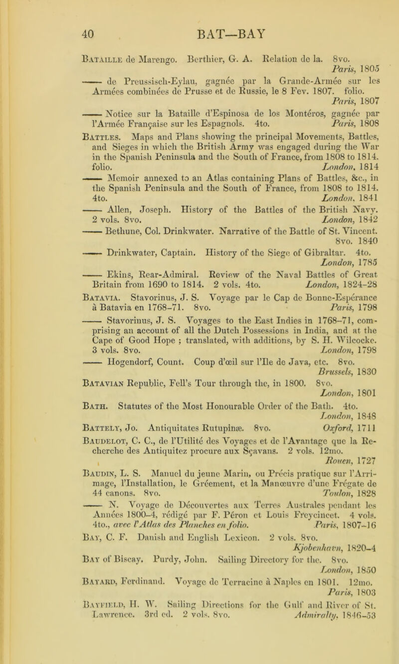 Bataille de Marengo. Bertliier, G. A. Relation dc la. 8vo. Paris, 1805 de Preussiscli-Eylau, gagnee par la Grande-Armee sur les Armees combinees de Prusse et de Russie, le 8 Fev. 1807. folio. Paris, 1807 Notice sur la Bataille d’Espinosa de los Monteros, gagnee par l’Armee Fran9aise sur les Espagnols. 4to. Paris, 1808 Battles. Maps and Plans showing the principal Movements, Battles, and Sieges in which the British Army was engaged during the War in the Spanish Peninsula and the South of France, from 1808 to 1814. folio. London % 1814 Memoir annexed to an Atlas containing Plans of Battles, &c., in the Spanish Peninsula and the South of France, from 1808 to 1814. 4to. London, 1841 Allen, Joseph. History of the Battles of the British Navy. 2 vols. 8vo. London, 1842 Bethune, Col. Drinkwater. Narrative of the Battle of St. Vincent. 8vo. 1840 — ■ Drinkwater, Captain. History of the Siege of Gibraltar. 4to. London, 1785 Ekins, Rear-Admiral. Review of the Naval Battles of Great Britain from 1690 to 1814. 2 vols. 4to. London, 1824-28 Batavia. Stavorinus, J. S. Voyage par le Cap de Bonne-Esperance a Batavia en 1768-71. 8vo. Paris, 1798 Stavorinus, J. S. Voyages to the East Indies in 1768-71, com- prising an account of all the Dutch Possessions in India, and at the Cape of Good Hope ; translated, with additions, by S. H. Wilcockc. 3 vols. 8vo. London, 1798 Ilogendorf, Count. Coup d’ceil sur l’lle de Java, etc. 8vo. Brussels, 1830 Batavian Republic, Fell’s Tour through the, in 1800. 8vo. London, 1801 Bath. Statutes of the Most Honourable Order of the Bath. 4to. London, 1848 Battely, Jo. Antiquitates Rutupime. 8vo. Oxford, 1711 Baudelot, C. C., de l’Utilite des Voyages et dc l’Avantage que la Re- cherche des Antiquitez procure aux S^avans. 2 vols. 12mo. , Rouen, 1727 Baudin, L. S. Manuel du jeune Marin, ou Precis pratique sur l’Arri- mage, l’lnstallation, le Greement, et la Manoeuvre d’unc Fregate de 44 canons. 8vo. Toulon, 1828 N. Voyage de Decouvertes aux Torres Australes pendant les Annees 1800-4, redige par F. Peron ct Louis FTcycincet. 4 vols. 4to., avee V Atlas des Planches en folio. Paris, 1807-16 Bay, C. F. Danish and English Lexicon. 2 vols. 8vo. Kjobenhavn, 1820-4 Bay of Biscay. Purdy, John. Sailing Directory for the. 8vo. London, 1850 Bayard, Ferdinand. Voyage dc Terracine a Naples en 1801. 12mo. Paris, 1803 Bayfield, H. W. Sailing Directions for the Gulf and River of St. Lawrence. 3rd cd. 2 vols. 8vo. Admiralty, 1846-53
