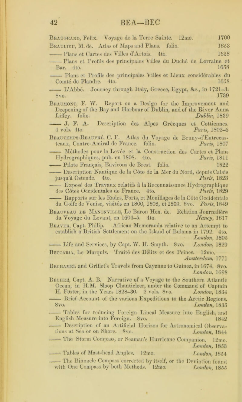 Beaugrand, Felix. Voyage de la Terre Sainte. 12mo. 1700 Beaulieu, M. de. Atlas of Maps and Plans, folio. 1653 Plans et Cartes des Villes d’Artois. 4to. 1658 Plans et Profils des principales Villes du Duche de Lorraine et Bar. 4to. 1658 Plans et Profils des principales Villes et Lieux considerables du Comte de Flandre. 4to. 1658 L’Abbe. Journey through Italy, Greece, Egypt, &c., in 1721-3. 8vo. 1739 Beaumont, F. W. Report on a Design for the Improvement and Deepening of the Bay and Harbour of Dublin, and of the River Anna Liffey. folio. Dublin, 1839 J. F. A. Description des Alpes Grecques et Cottiennes. 4 vols. 4to. Paris, 1802—6 Beautemps-Beaupkk, C. F. Atlas du Voyage de Bruny-d’Entrecas- teaux, Contre-Amiral de France, folio. Paris, 1807 Metliodes pour la Levee et la Construction des Cartes et Plans Hydrographiques, pub. en 1808. 4to. Paris, 1811 — Pilote Fra^ais, Environs de Brest, folio. 1822 Description Nautique de la Cote de la MerduNord, depuis Calais jusqu’a Ostende. 4 to. Paris, 1823 Expose des Travaux relatifs a la Reconnaissance Hydrographique des Cotes Occidcntales de France. 4to. Paris, 1829 Rapports sur les Rades, Ports, et Mouillages de la Cote Occidentale du Golfe de Venise, visites en 1800, 1808, et 1809. 8vo. Paris, 1849 Beauveau de Manonville, Le Baron Hen. de. Relation Journaliere du Voyage du Levant, en 1604-5. 4to. Nancy, 1617 Beaver, Capt. Philip. African Memoranda relative to an Attempt to establish a British Settlement on the Island of Bulaina in 1792. 4to. London, 1805 Life and Services, by Capt. W. H. Smyth. 8vo. London, 1829 Beccakia, Le Marquis. Traite dcs Debts et des Peines. 12mo. Amsterdam, 1771 Bechamel and Grillet\s Travels from Cayenne to Guinea, in 1674. 8vo. London, 1698 Beciieu, Capt. A. B. Narrative of a Voyage to the Southern Atlantic Ocean, in II.M. Sloop Chanticleer, under the Command of Captain H. Foster, in the Years 1828-30. 2 vols. 8vo. London, 1834 Brief Account of the various Expeditions to the Arctic Regions. 8vo. London, 1835 Tables for reducing Foreign Lineal Measure into English, and English Measure into Foreign. 8vo. 1812 Description of an Artificial Horizon for Astronomical Observa- tions at Sea or on Shore. 8vo. London, 1844 The Storm Compass, or Seaman’s Hurricane Companion. 12mo. London, 1853 Tables of Mast-head Angles. 12mo. London, 1854 The Binnacle Compass corrected by itself, or the Deviation found with One Compass by both Methods. 12mo. London, 1855