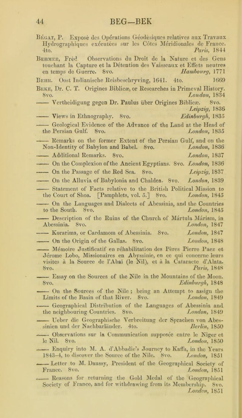 Begat, P. Expose ties Operations Geodesiques relatives aux Travaux Ilydrograpliiques executees sur les Cotes Meridionales de France. 4to. Paris, J 844 Beiimer, Fred Observations du Droit dc la Nature et des Gens touchant la Capture et la Detention des Vaisseaux et Effets neutres en temps de Guerre. 8vo. Hambourg, 1771 Beiik. Cost Indianische Reisbescliryving, 1641. 4to. 1669 Beke, Dr. C. T. Origines Biblicre, or Researches in Primeval History. 8 vo. London, 1834 Yertheidigung gegen Dr. Paulus liber Origines Biblicm. 8vo. Leipzig, 1835 Views in Ethnography. 8vo. Edinburgh, 1835 Geological Evidence of the Advance of the Land at the Head of the Persian Gulf. 8vo. London, 1835 — Remarks on the former Extent of the Persian Gulf, and on the Non-Identity of Babylon and Babel. 8vo. London, 1836 — Additional Remarks. 8vo. London, 1837 — On the Complexion of the Ancient Egyptians. 8vo. I.ondon, 1836 — On the Passage of the Red Sea. 8vo. Leipzig, 1837 — On the Alluvia of Babylonia and Chaldea. 8vo. London, 1839 — Statement of Facts relative to the British Political Mission to the Court of Shoa. [Pamphlets, vol. 5.] 8vo. London, 1845 — On the Languages and Dialects of Abessinia, and the Countries to the South. 8vo, London, 1845 — Description of the Ruins of the Church of Martula Mariam, in Abessinia. 8vo. London, 1847 — Korarima, or Cardamom of Abessinia. 8vo. London, 1847 — On the Origin of the Gallas. 8vo. London, 1848 — Memoire Justificatif en rehabilitation des Peres Pierre Paez et Jerome Lobo, Missionaires en Abyssinie, en ce qui concerne leurs visites a la Source de l’Aba'i (le Nil), et a la Cataracte d’Alata. 8vo. Paris, 1848 — Essay on the Sources of the Nile in the Mountains of the Moon. 8 vo. Edinburgh, 1848 — On the .Sources of the Nile ; being an Attempt to assign the Limits of the Basin of that River. 8vo. London, 1849 — Geographical Distribution of the Languages of Abessinia and the neighbouring Countries. 8vo. J.ondon, 1849 — Ucber die Geographische Verbreitung der Sprachen von Abes- sinien und der Nachbarlander. 4to. Berlin, 1850 — Observations sur la Communication supposee entre le Niger et lc Nil. 8vo. London, 1850 — Enquiry into M. A. d’Abbadie’s Journey to Kaffa, in the Years 1843-4, to discover the Source of the Nile. 8vo. London, 1851 — Letter to M. Daussy, President of the Geographical Society of France. 8vo. London, 1851 — Reasons for returning the Gold Medal of the Geographical Society of France, and for withdrawing from its Membership. 8vo. London, 1851