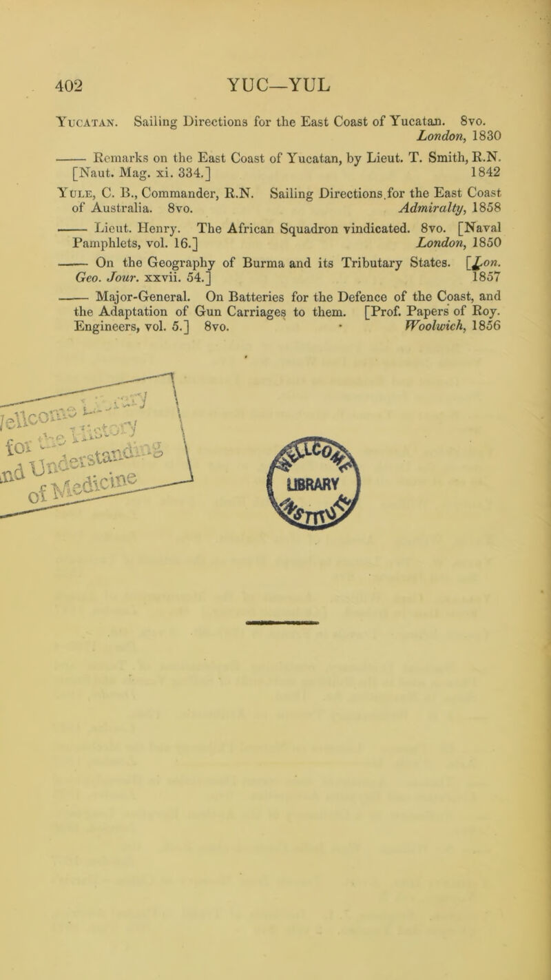 Yucatan. Sailing Directions for the East Coast of Yucatan. 8vo. London, 1830 Remarks on the East Coast of Yucatan, by Lieut. T. Smith, R.N. [Naut. Mag. xi. 334.] 1842 Yule, C. B., Commander, R.N. Sailing Directions.for the East Coast of Australia. 8vo. Admiralty, .1858 Lieut. Henry. The African Squadron vindicated. 8vo. [Naval Pamphlets, vol. 16.] London, 1850 On the Geography of Burma and its Tributary States. [£on. Geo. Jour, xxvii. 54.] 1857 Major-General. On Batteries for the Defence of the Coast, and the Adaptation of Gun Carriages to them. [Prof. Papers of Roy. Engineers, vol. 5.] 8vo. • Woolwich, 1856