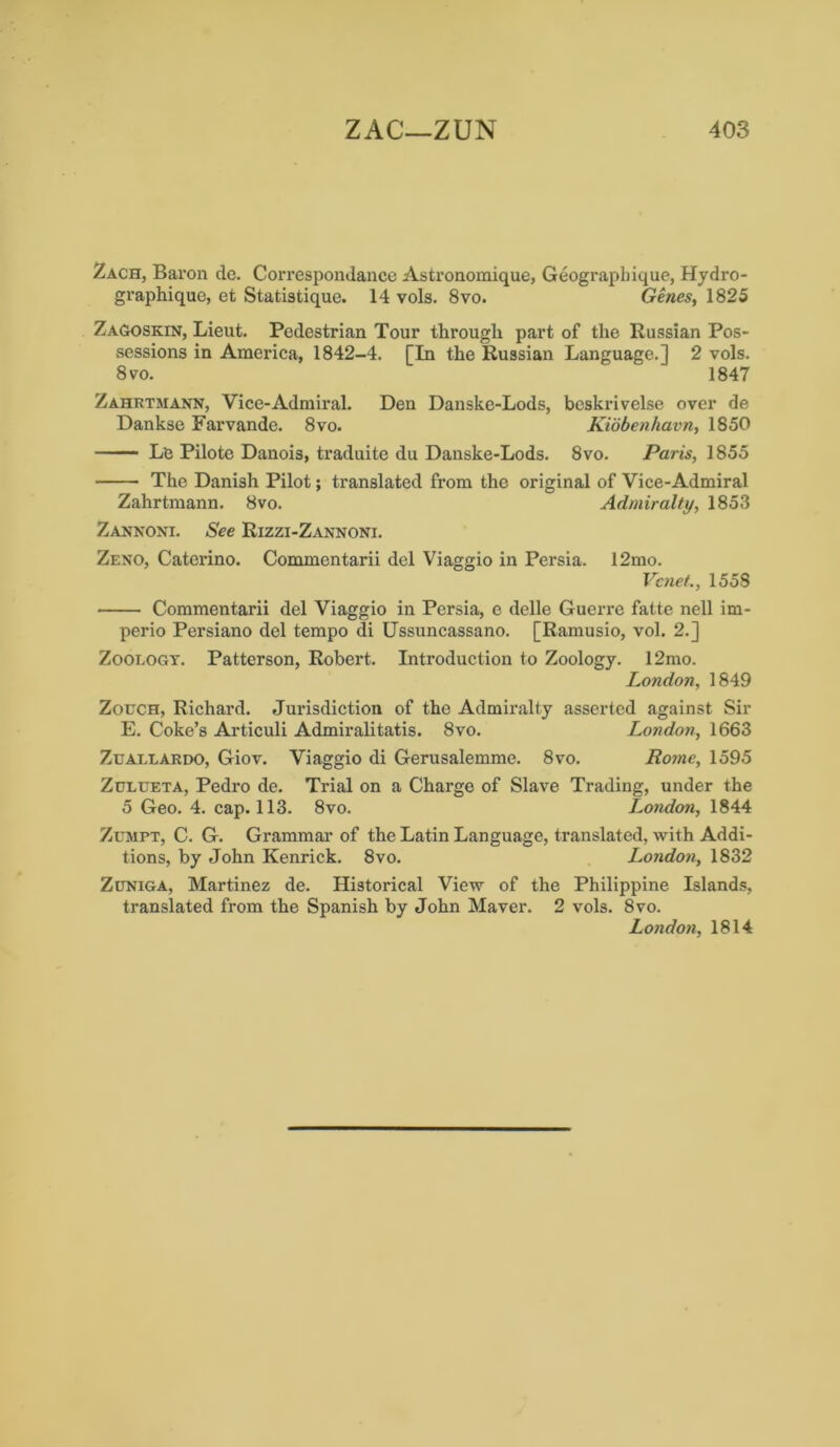 Zach, Baron de. Correspondance Astronoraique, Geographique, Hydro- graphique, et Statistique. 14 vols. 8vo. Genes, 1825 Zagoskin, Lieut. Pedestrian Tour through part of the Russian Pos- sessions in America, 1842-4. [In the Russian Language.] 2 vols. 8 vo. 1847 Zahrtmann, Vice-Admiral. Den Danske-Lods, beskrivelse over de Dankse Farvande. 8vo. Kidbenhavn, 1850 Le Pilote Danois, traduite du Danske-Lods. 8vo. Paris, 1855 The Danish Pilot; translated from the original of Vice-Admiral Zahrtmann. 8vo. Admiralty, 1853 Zannoni. See Rizzi-Zannoni. Zeno, Caterino. Commentarii del Viaggio in Persia. 12mo. Vcnet., 1558 Commentarii del Viaggio in Persia, e delle Guerre fatte nell im- perio Persiano del tempo di Ussuncassano. [Ramusio, vol. 2.] Zoorogy. Patterson, Robert. Introduction to Zoology. 12mo. London, 1849 Zouch, Richard. Jurisdiction of the Admiralty asserted against Sir E. Coke’s Articuli Admiralitatis. 8vo. London, 1663 Ztjallardo, Giov. Viaggio di Gerusalemme. 8vo. Rome, 1595 Zulueta, Pedro de. Trial on a Charge of Slave Trading, under the 5 Geo. 4. cap. 113. 8vo. London, 1844 Zumpt, C. G. Grammar of the Latin Language, translated, with Addi- tions, by John Kenrick. 8vo. London, 1832 Zuniga, Martinez de. Historical View of the Philippine Islands, translated from the Spanish by John Maver. 2 vols. 8vo. London, 1814