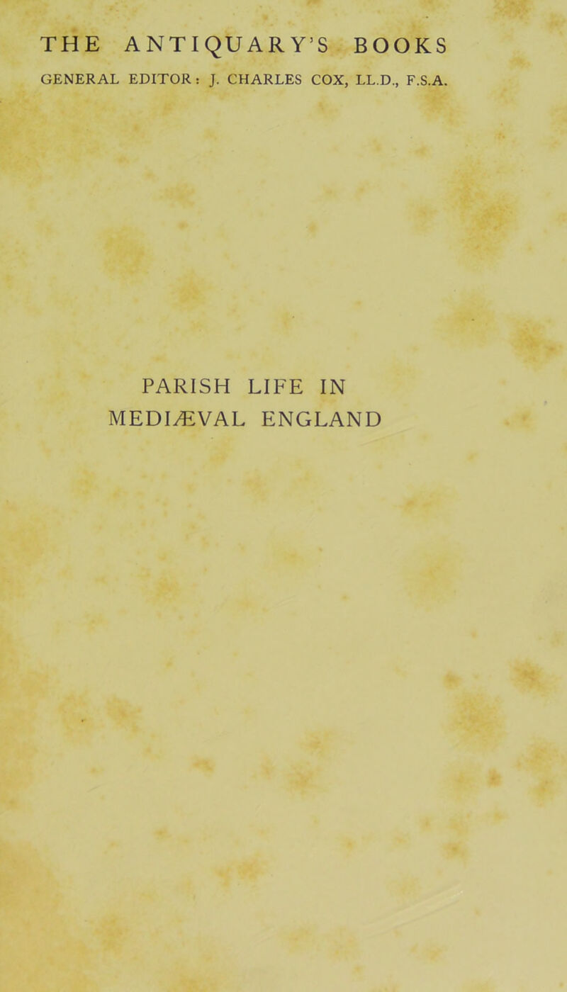 THE ANTIQUARY’S BOOKS GENERAL EDITOR : J. CHARLES COX, LL.D., F.S.A. PARISH LIFE IN MEDIAEVAL ENGLAND