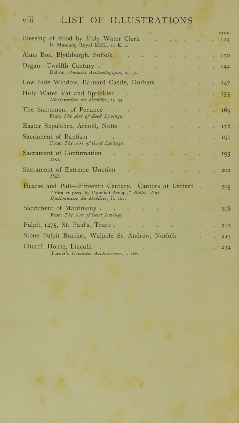 PAGE Blessing of Food by Holy Water Clerk 114 B. Museum, Royal MSS., 10 E. 4. Alms Box, Blythburgh, Suffolk 130 Organ—Twelfth Century 144 Didron, Annalcs Archceologique, iv. 31. Low Side Window, Barnard Castle, Durham .... 147 Holy Water Vat and Sprinkler 155 Dictionnairc du Modifier, ii. 35. The Sacrament of Penance 169 From The Art of Good Lyvinge. Easter Sepulchre, Arnold, Notts z78 Sacrament of Baptism 191 From The Art of Good Lyvinge. Sacrament of Confirmation 195 ibid. Sacrament of Extreme Unction 202 Ibid. Hearse and Pall—Fifteenth Century. Cantors at Lectern . . 205 “Vita et pass. S. Dyonisii Areop.,” Biblio. Nat. Dictionnairc du Modifier, ii. 127. Sacrament of Matrimony ......... 208 From The Art of Good Lyvinge. Pulpit, 1475, St. Paul’s, Truro 212 Stone Pulpit Bracket, Walpole St. Andrew, Norfolk . . . 215 Church House, Lincoln 234 Turner’s Domestic Architecture, i. 168.