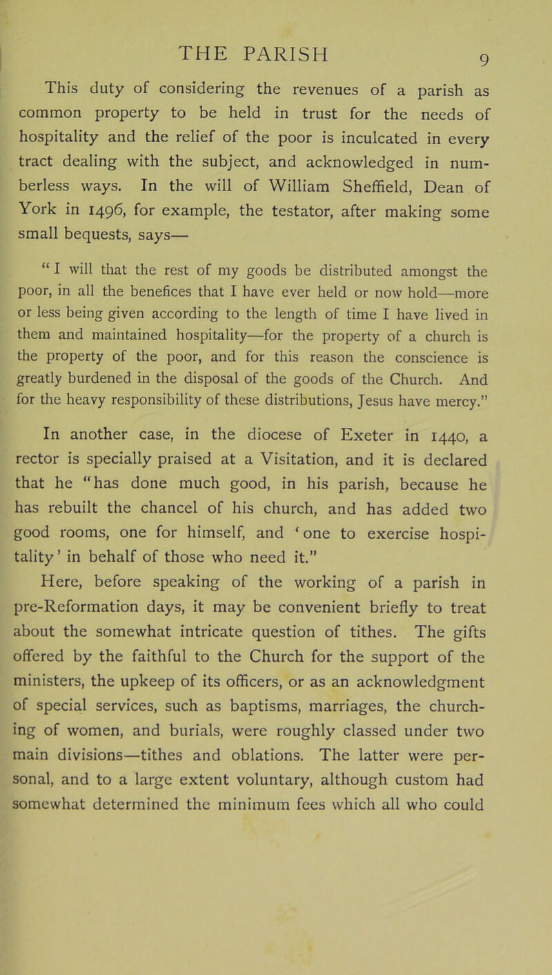 9 This duty of considering the revenues of a parish as common property to be held in trust for the needs of hospitality and the relief of the poor is inculcated in every tract dealing with the subject, and acknowledged in num- berless ways. In the will of William Sheffield, Dean of York in 1496, for example, the testator, after making some small bequests, says— “ I will that the rest of my goods be distributed amongst the poor, in all the benefices that I have ever held or now hold—more or less being given according to the length of time I have lived in them and maintained hospitality—for the property of a church is the property of the poor, and for this reason the conscience is greatly burdened in the disposal of the goods of the Church. And for the heavy responsibility of these distributions, Jesus have mercy.” In another case, in the diocese of Exeter in 1440, a rector is specially praised at a Visitation, and it is declared that he “has done much good, in his parish, because he has rebuilt the chancel of his church, and has added two good rooms, one for himself, and ‘ one to exercise hospi- tality ’ in behalf of those who need it.” Here, before speaking of the working of a parish in pre-Reformation days, it may be convenient briefly to treat about the somewhat intricate question of tithes. The gifts offered by the faithful to the Church for the support of the ministers, the upkeep of its officers, or as an acknowledgment of special services, such as baptisms, marriages, the church- ing of women, and burials, were roughly classed under two main divisions—tithes and oblations. The latter were per- sonal, and to a large extent voluntary, although custom had somewhat determined the minimum fees which all who could