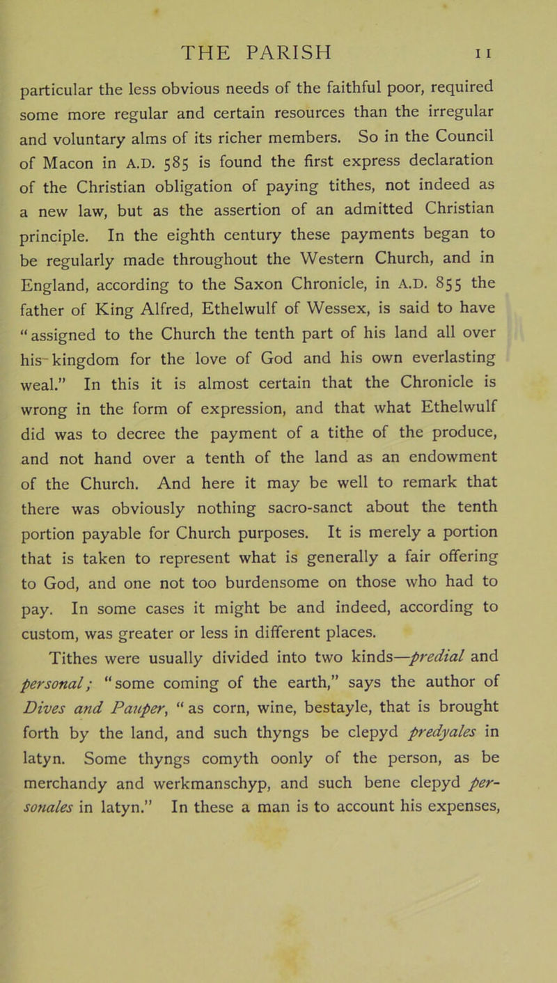 particular the less obvious needs of the faithful poor, required some more regular and certain resources than the irregular and voluntary alms of its richer members. So in the Council of Macon in A.D. 585 is found the first express declaration of the Christian obligation of paying tithes, not indeed as a new law, but as the assertion of an admitted Christian principle. In the eighth century these payments began to be regularly made throughout the Western Church, and in England, according to the Saxon Chronicle, in A.D. 855 the father of King Alfred, Ethelwulf of Wessex, is said to have “ assigned to the Church the tenth part of his land all over his-kingdom for the love of God and his own everlasting weal.” In this it is almost certain that the Chronicle is wrong in the form of expression, and that what Ethelwulf did was to decree the payment of a tithe of the produce, and not hand over a tenth of the land as an endowment of the Church. And here it may be well to remark that there was obviously nothing sacro-sanct about the tenth portion payable for Church purposes. It is merely a portion that is taken to represent what is generally a fair offering to God, and one not too burdensome on those who had to pay. In some cases it might be and indeed, according to custom, was greater or less in different places. Tithes were usually divided into two kinds—predial and personal; “some coming of the earth,” says the author of Dives and Pauper, “ as corn, wine, bestayle, that is brought forth by the land, and such thyngs be clepyd predyales in latyn. Some thyngs comyth oonly of the person, as be merchandy and werkmanschyp, and such bene clepyd per- sonales in latyn.” In these a man is to account his expenses,