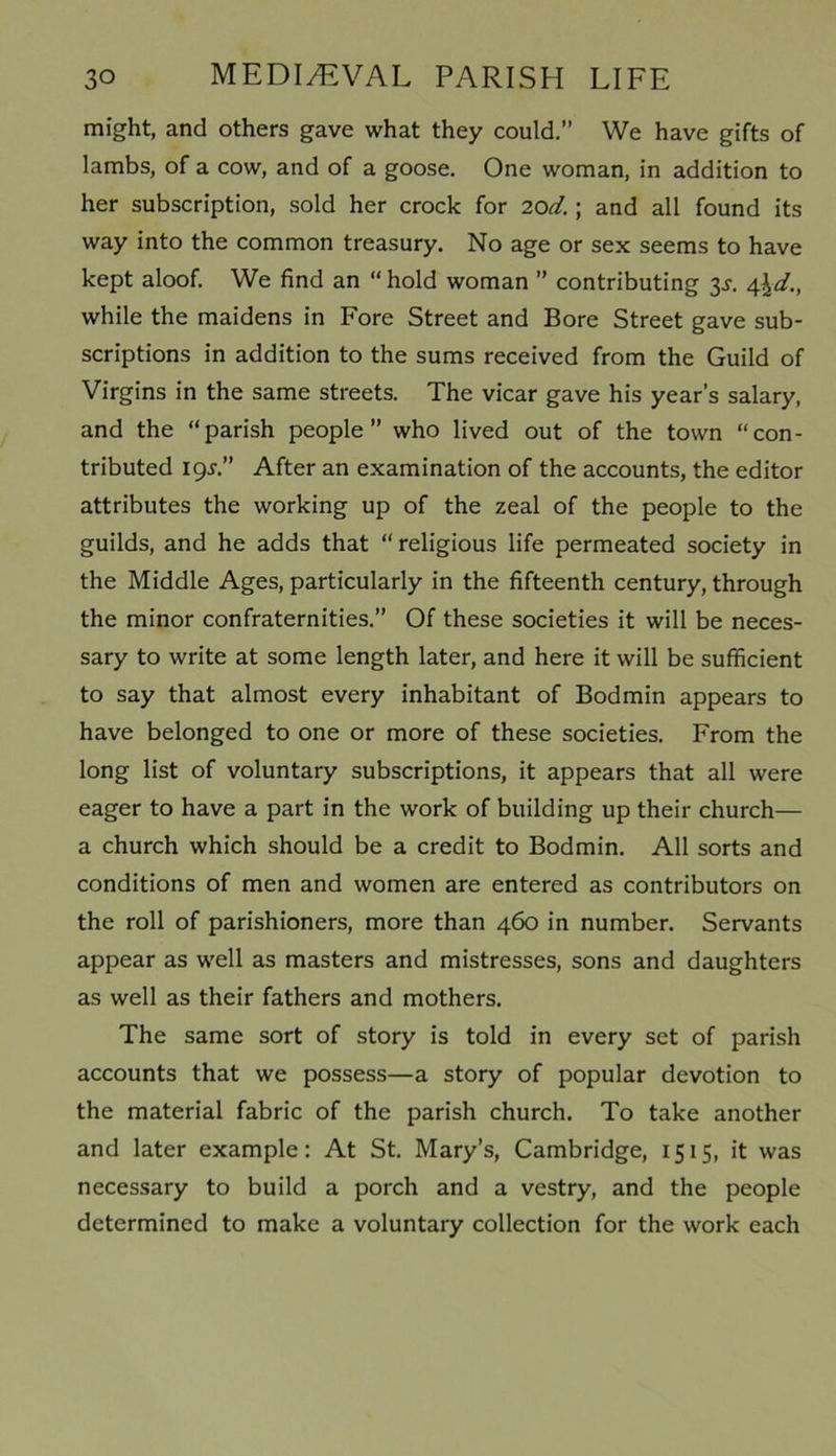 might, and others gave what they could.” We have gifts of lambs, of a cow, and of a goose. One woman, in addition to her subscription, sold her crock for 20d.; and all found its way into the common treasury. No age or sex seems to have kept aloof. We find an “ hold woman ” contributing 3^. 4\d., while the maidens in Fore Street and Bore Street gave sub- scriptions in addition to the sums received from the Guild of Virgins in the same streets. The vicar gave his year’s salary, and the “parish people” who lived out of the town “con- tributed 19s.” After an examination of the accounts, the editor attributes the working up of the zeal of the people to the guilds, and he adds that “ religious life permeated society in the Middle Ages, particularly in the fifteenth century, through the minor confraternities.” Of these societies it will be neces- sary to write at some length later, and here it will be sufficient to say that almost every inhabitant of Bodmin appears to have belonged to one or more of these societies. From the long list of voluntary subscriptions, it appears that all were eager to have a part in the work of building up their church— a church which should be a credit to Bodmin. All sorts and conditions of men and women are entered as contributors on the roll of parishioners, more than 460 in number. Servants appear as well as masters and mistresses, sons and daughters as well as their fathers and mothers. The same sort of story is told in every set of parish accounts that we possess—a story of popular devotion to the material fabric of the parish church. To take another and later example: At St. Mary’s, Cambridge, 1515, it was necessary to build a porch and a vestry, and the people determined to make a voluntary collection for the work each