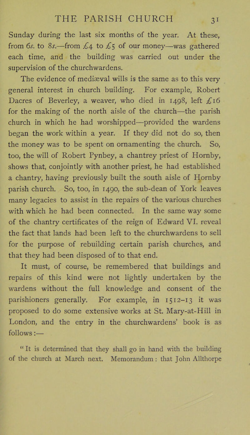 Sunday during the last six months of the year. At these, from 6s. to 8.r.—from £4 to £5 of our money—was gathered each time, and the building was carried out under the supervision of the churchwardens. The evidence of mediaeval wills is the same as to this very general interest in church building. For example, Robert Dacres of Beverley, a weaver, who died in 1498, left £16 for the making of the north aisle of the church—the parish church in which he had worshipped—provided the wardens began the work within a year. If they did not do so, then the money was to be spent on ornamenting the church. So, too, the will of Robert Pynbey, a chantrey priest of Hornby, shows that, conjointly with another priest, he had established a chantry, having previously built the south aisle of Hornby parish church. So, too, in 1490, the sub-dean of York leaves many legacies to assist in the repairs of the various churches with which he had been connected. In the same way some of the chantry certificates of the reign of Edward VI. reveal the fact that lands had been left to the churchwardens to sell for the purpose of rebuilding certain parish churches, and that they had been disposed of to that end. It must, of course, be remembered that buildings and repairs of this kind were not lightly undertaken by the wardens without the full knowledge and consent of the parishioners generally. For example, in 1512-13 it was proposed to do some extensive works at St. Mary-at-Hill in London, and the entry in the churchwardens’ book is as follows:— “ It is determined that they shall go in hand with the building of the church at March next. Memorandum : that John Allthorpe