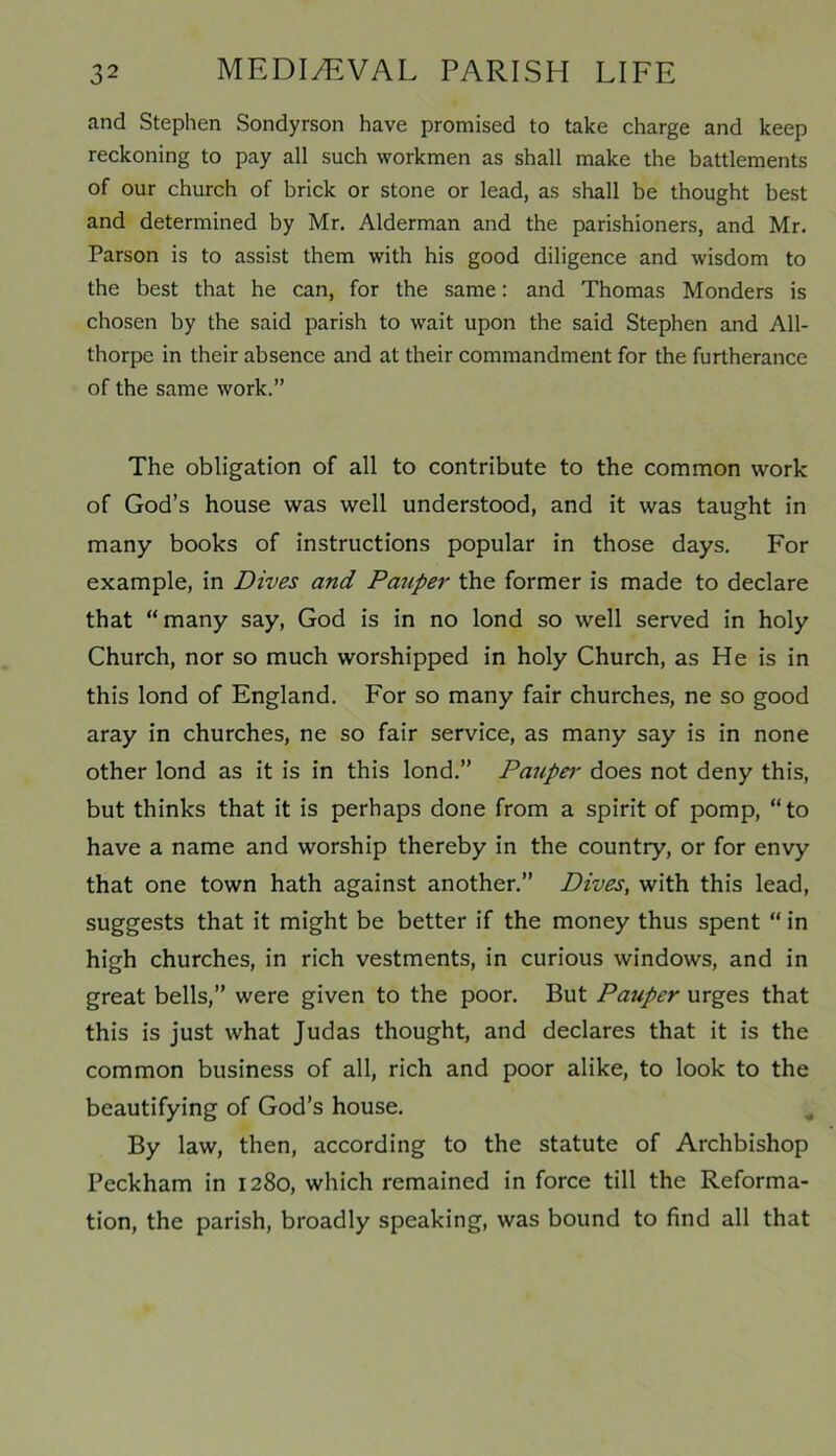 and Stephen Sondyrson have promised to take charge and keep reckoning to pay all such workmen as shall make the battlements of our church of brick or stone or lead, as shall be thought best and determined by Mr. Alderman and the parishioners, and Mr. Parson is to assist them with his good diligence and wisdom to the best that he can, for the same: and Thomas Monders is chosen by the said parish to wait upon the said Stephen and All- thorpe in their absence and at their commandment for the furtherance of the same work.” The obligation of all to contribute to the common work of God’s house was well understood, and it was taught in many books of instructions popular in those days. For example, in Dives and Pauper the former is made to declare that “many say, God is in no lond so well served in holy Church, nor so much worshipped in holy Church, as He is in this lond of England. For so many fair churches, ne so good aray in churches, ne so fair service, as many say is in none other lond as it is in this lond.” Paupei• does not deny this, but thinks that it is perhaps done from a spirit of pomp, “to have a name and worship thereby in the country, or for envy that one town hath against another.” Dives, with this lead, suggests that it might be better if the money thus spent “ in high churches, in rich vestments, in curious windows, and in great bells,” were given to the poor. But Pauper urges that this is just what Judas thought, and declares that it is the common business of all, rich and poor alike, to look to the beautifying of God’s house. By law, then, according to the statute of Archbishop Peckham in 1280, which remained in force till the Reforma- tion, the parish, broadly speaking, was bound to find all that