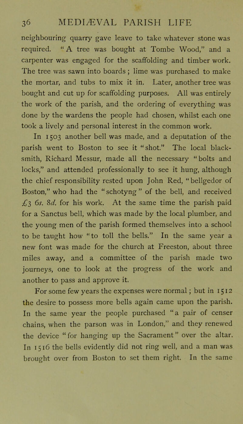 neighbouring quarry gave leave to take whatever stone was required. “ A tree was bought at Tombe Wood,” and a carpenter was engaged for the scaffolding and timber work. The tree was sawn into boards ; lime was purchased to make the mortar, and tubs to mix it in. Later, another tree was bought and cut up for scaffolding purposes. All was entirely the work of the parish, and the ordering of everything was done by the wardens the people had chosen, whilst each one took a lively and personal interest in the common work. In 1503 another bell was made, and a deputation of the parish went to Boston to see it “shot.” The local black- smith, Richard Messur, made all the necessary “bolts and locks,” and attended professionally to see it hung, although the chief responsibility rested upon John Red, “bellgedor of Boston,” who had the “ schotyng ” of the bell, and received £l 6s. M. for his work. At the same time the parish paid for a Sanctus bell, which was made by the local plumber, and the young men of the parish formed themselves into a school to be taught how “to toll the bells.” In the same year a new font was made for the church at Freeston, about three miles away, and a committee of the parish made two journeys, one to look at the progress of the work and another to pass and approve it. For some few years the expenses were normal; but in 1512 the desire to possess more bells again came upon the parish. In the same year the people purchased “a pair of censer chains, when the parson was in London,” and they renewed the device “for hanging up the Sacrament” over the altar. In 1516 the bells evidently did not ring well, and a man was brought over from Boston to set them right. In the same