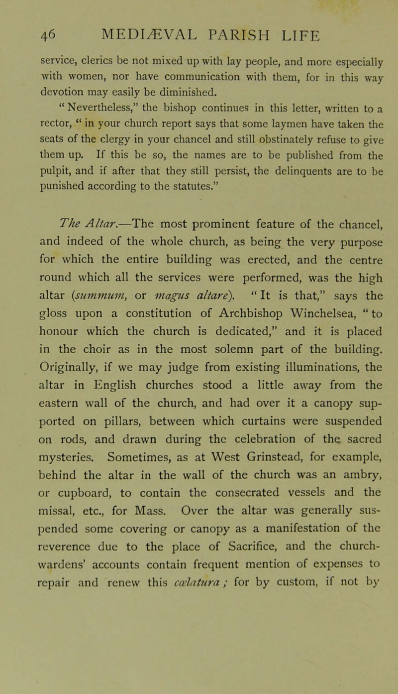 service, clerics be not mixed up with lay people, and more especially with women, nor have communication with them, for in this way devotion may easily be diminished. “ Nevertheless,” the bishop continues in this letter, written to a rector, “ in your church report says that some laymen have taken the seats of the clergy in your chancel and still obstinately refuse to give them up. If this be so, the names are to be published from the pulpit, and if after that they still persist, the delinquents are to be punished according to the statutes.” The Altar.—The most prominent feature of the chancel, and indeed of the whole church, as being the very purpose for which the entire building was erected, and the centre round which all the services were performed, was the high altar (surmnum, or magus altare). “ It is that,” says the gloss upon a constitution of Archbishop Winchelsea, “ to honour which the church is dedicated,” and it is placed in the choir as in the most solemn part of the building. Originally, if we may judge from existing illuminations, the altar in English churches stood a little away from the eastern wall of the church, and had over it a canopy sup- ported on pillars, between which curtains were suspended on rods, and drawn during the celebration of the sacred mysteries. Sometimes, as at West Grinstead, for example, behind the altar in the wall of the church was an ambry, or cupboard, to contain the consecrated vessels and the missal, etc., for Mass. Over the altar was generally sus- pended some covering or canopy as a manifestation of the reverence due to the place of Sacrifice, and the church- wardens’ accounts contain frequent mention of expenses to repair and renew this coelatnra; for by custom, if not by