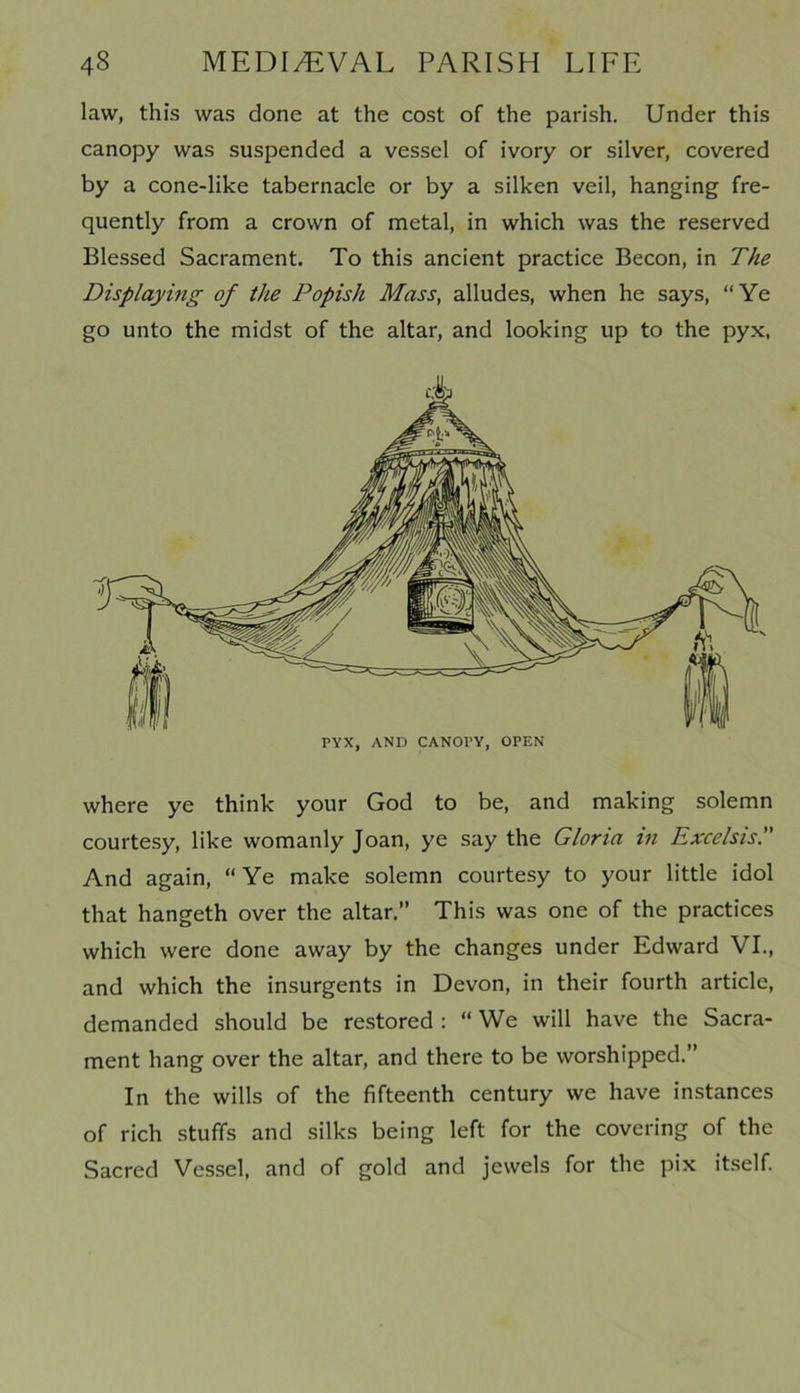 law, this was done at the cost of the parish. Under this canopy was suspended a vessel of ivory or silver, covered by a cone-like tabernacle or by a silken veil, hanging fre- quently from a crown of metal, in which was the reserved Blessed Sacrament. To this ancient practice Becon, in The Displaying of the Popish Mass, alludes, when he says, “Ye go unto the midst of the altar, and looking up to the pyx, where ye think your God to be, and making solemn courtesy, like womanly Joan, ye say the Gloria in Excelsis. And again, “ Ye make solemn courtesy to your little idol that hangeth over the altar.” This was one of the practices which were done away by the changes under Edward VI., and which the insurgents in Devon, in their fourth article, demanded should be restored : “ We will have the Sacra- ment hang over the altar, and there to be worshipped.” In the wills of the fifteenth century we have instances of rich stuffs and silks being left for the covering of the Sacred Vessel, and of gold and jewels for the pix itself.