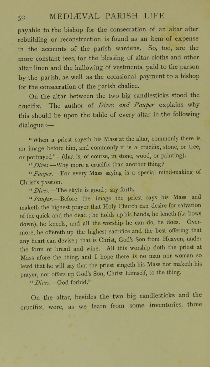 payable to the bishop for the consecration of an altar after rebuilding or reconstruction is found as an item of expense in the accounts of the parish wardens. So, too, are the more constant fees, for the blessing of altar cloths and other altar linen and the hallowing of vestments, paid to the parson by the parish, as well as the occasional payment to a bishop for the consecration of the parish chalice. On the altar between the two big candlesticks stood the crucifix. The author of Dives and Pauper explains why this should be upon the table of every altar in the following dialogue:— “ When a priest sayeth his Mass at the altar, commonly there is an image before him, and commonly it is a crucifix, stone, or tree, or portrayed ”—(that is, of course, in stone, wood, or painting). “Dives.—Why more a crucifix than another thing? “ Pauper.—For every Mass saying is a special mind-making of Christ’s passion. “ Dives.—The skyle is good; say forth. “Pauper— Before the image the priest says his Mass and makcth the highest prayer that Holy Church can desire for salvation of the quick and the dead \ he holds up his hands, he leneth (i.e. bow s down), he kneels, and all the worship he can do, he does. Over- more, he offereth up the highest sacrifice and the best offering that any heart can devise; that is Christ, God’s Son from Heaven, under the form of bread and wine. All this worship doth the priest at Mass afore the thing, and I hope there is no man nor woman so lewd that he will say that the priest singeth his Mass nor maketh his prayer, nor offers up God’s Son, Christ Himself, to the thing. “Dives.—God forbid.” On the altar, besides the two big candlesticks and the crucifix, were, as we learn from some inventoiies, three