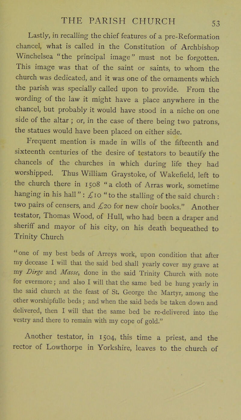 Lastly, in recalling the chief features of a pre-Reformation chancel, what is called in the Constitution of Archbishop Winchelsea “the principal image” must not be forgotten. This image was that of the saint or saints, to whom the church was dedicated, and it was one of the ornaments which the parish was specially called upon to provide. From the wording of the law it might have a place anywhere in the chancel, but probably it would have stood in a niche on one side of the altar ; or, in the case of there being two patrons, the statues would have been placed on either side. frequent mention is made in wills of the fifteenth and sixteenth centuries of the desire of testators to beautify the chancels of the churches in which during life they had worshipped. Thus William Graystoke, of Wakefield, left to the church there in 1508 “a cloth of Arras work, sometime hanging in his hall : .£10 “to the stalling of the said church : two pairs of censers, and £20 for new choir books.” Another testator, Thomas Wood, of Hull, who had been a draper and sheriff and mayor of his city, on his death bequeathed to Trinity Church “one of my best beds of Arreys work, upon condition that after my decease I will that the said bed shall yearly cover my grave at my Dirge and Masse, done in the said Trinity Church with note for evermore j and also I will that the same bed be hung yearly in the said church at the feast of St. George the Martyr, among the other worshipfulle beds \ and when the said beds be taken down and delivered, then I will that the same bed be re-delivered into the vestry and there to remain with my cope of gold.” Another testator, in 1504, this time a priest, and the rector of Lowthorpe in Yorkshire, leaves to the church of