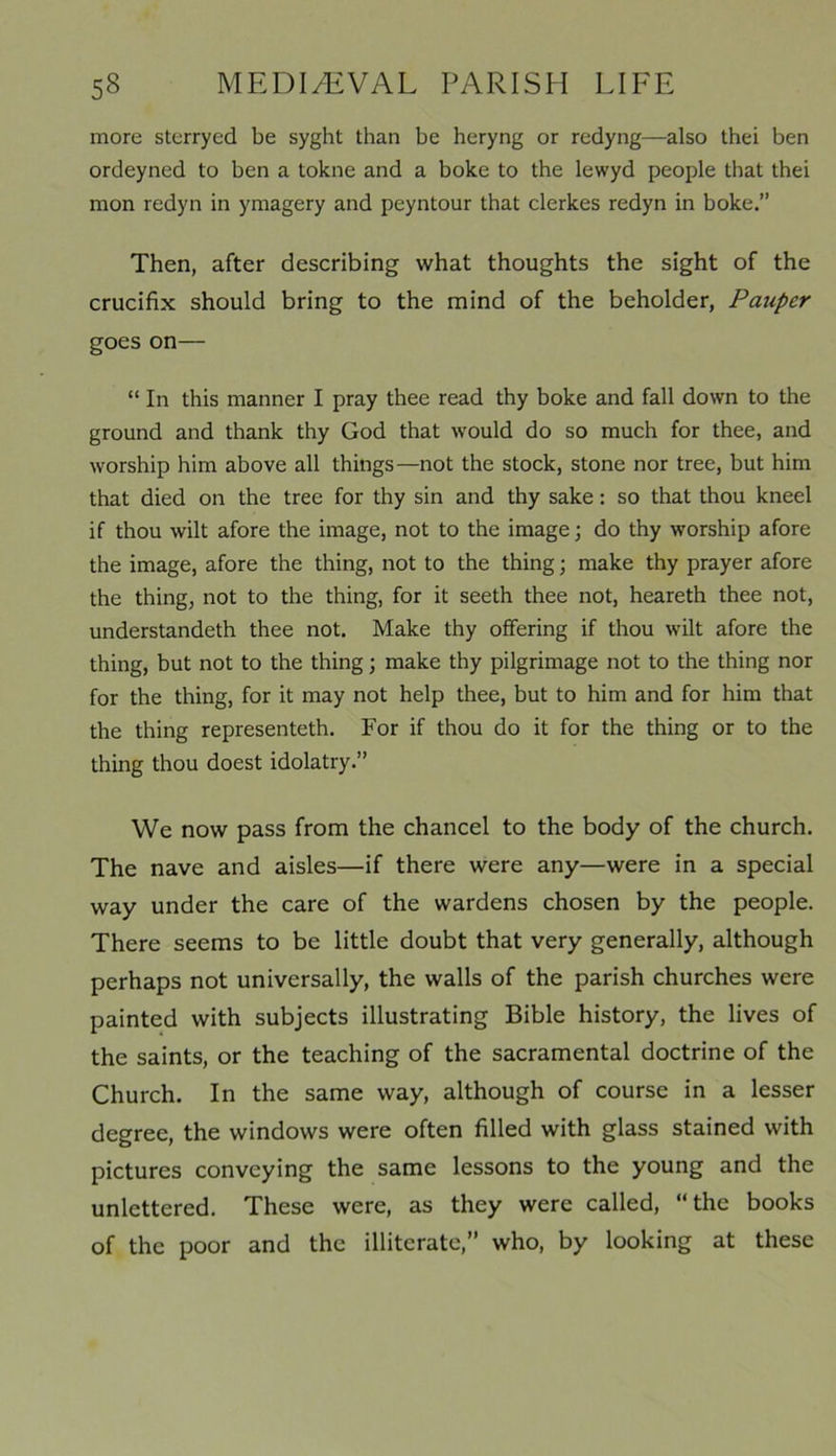 more sterryed be syght than be heryng or redyng—also thei ben ordeyned to ben a tokne and a boke to the lewyd people that thei mon redyn in ymagery and peyntour that clerkes redyn in boke.” Then, after describing what thoughts the sight of the crucifix should bring to the mind of the beholder, Pauper goes on— “ In this manner I pray thee read thy boke and fall down to the ground and thank thy God that would do so much for thee, and worship him above all things—not the stock, stone nor tree, but him that died on the tree for thy sin and thy sake: so that thou kneel if thou wilt afore the image, not to the image; do thy worship afore the image, afore the thing, not to the thing; make thy prayer afore the thing, not to the thing, for it seeth thee not, heareth thee not, understandeth thee not. Make thy offering if thou wilt afore the thing, but not to the thing; make thy pilgrimage not to the thing nor for the thing, for it may not help thee, but to him and for him that the thing representeth. For if thou do it for the thing or to the thing thou doest idolatry.” We now pass from the chancel to the body of the church. The nave and aisles—if there were any—were in a special way under the care of the wardens chosen by the people. There seems to be little doubt that very generally, although perhaps not universally, the walls of the parish churches were painted with subjects illustrating Bible history, the lives of the saints, or the teaching of the sacramental doctrine of the Church. In the same way, although of course in a lesser degree, the windows were often filled with glass stained with pictures conveying the same lessons to the young and the unlettered. These were, as they were called, “the books of the poor and the illiterate,” who, by looking at these