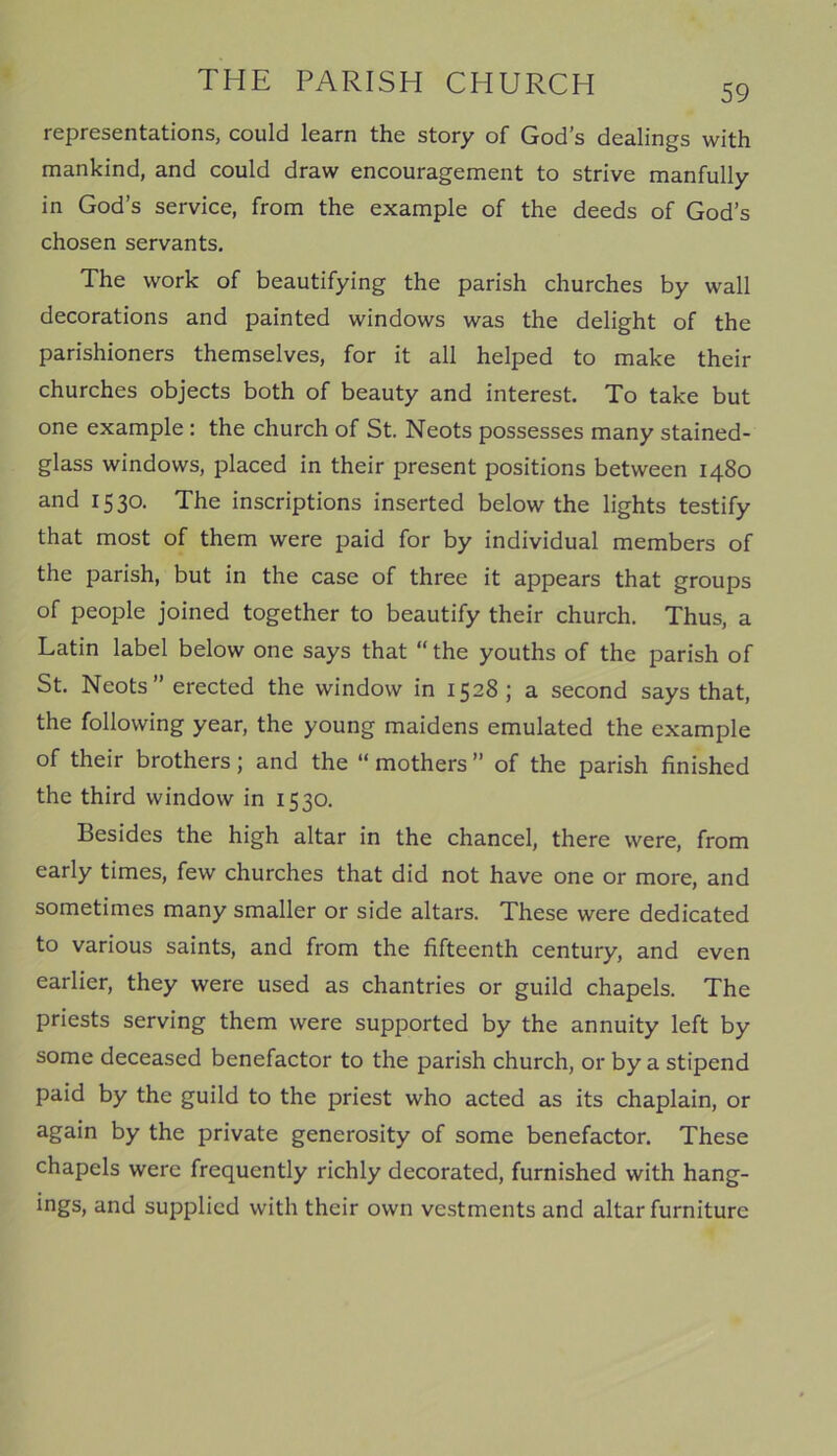 59 representations, could learn the story of God’s dealings with mankind, and could draw encouragement to strive manfully in God’s service, from the example of the deeds of God’s chosen servants. The work of beautifying the parish churches by wall decorations and painted windows was the delight of the parishioners themselves, for it all helped to make their churches objects both of beauty and interest. To take but one example : the church of St. Neots possesses many stained- glass windows, placed in their present positions between 1480 and 1530. The inscriptions inserted below the lights testify that most of them were paid for by individual members of the parish, but in the case of three it appears that groups of people joined together to beautify their church. Thus, a Latin label below one says that “the youths of the parish of St. Neots” erected the window in 1528; a second says that, the following year, the young maidens emulated the example of their brothers; and the “ mothers ” of the parish finished the third window in 1530. Besides the high altar in the chancel, there were, from early times, few churches that did not have one or more, and sometimes many smaller or side altars. These were dedicated to various saints, and from the fifteenth century, and even earlier, they were used as chantries or guild chapels. The priests serving them were supported by the annuity left by some deceased benefactor to the parish church, or by a stipend paid by the guild to the priest who acted as its chaplain, or again by the private generosity of some benefactor. These chapels were frequently richly decorated, furnished with hang- ings, and supplied with their own vestments and altar furniture