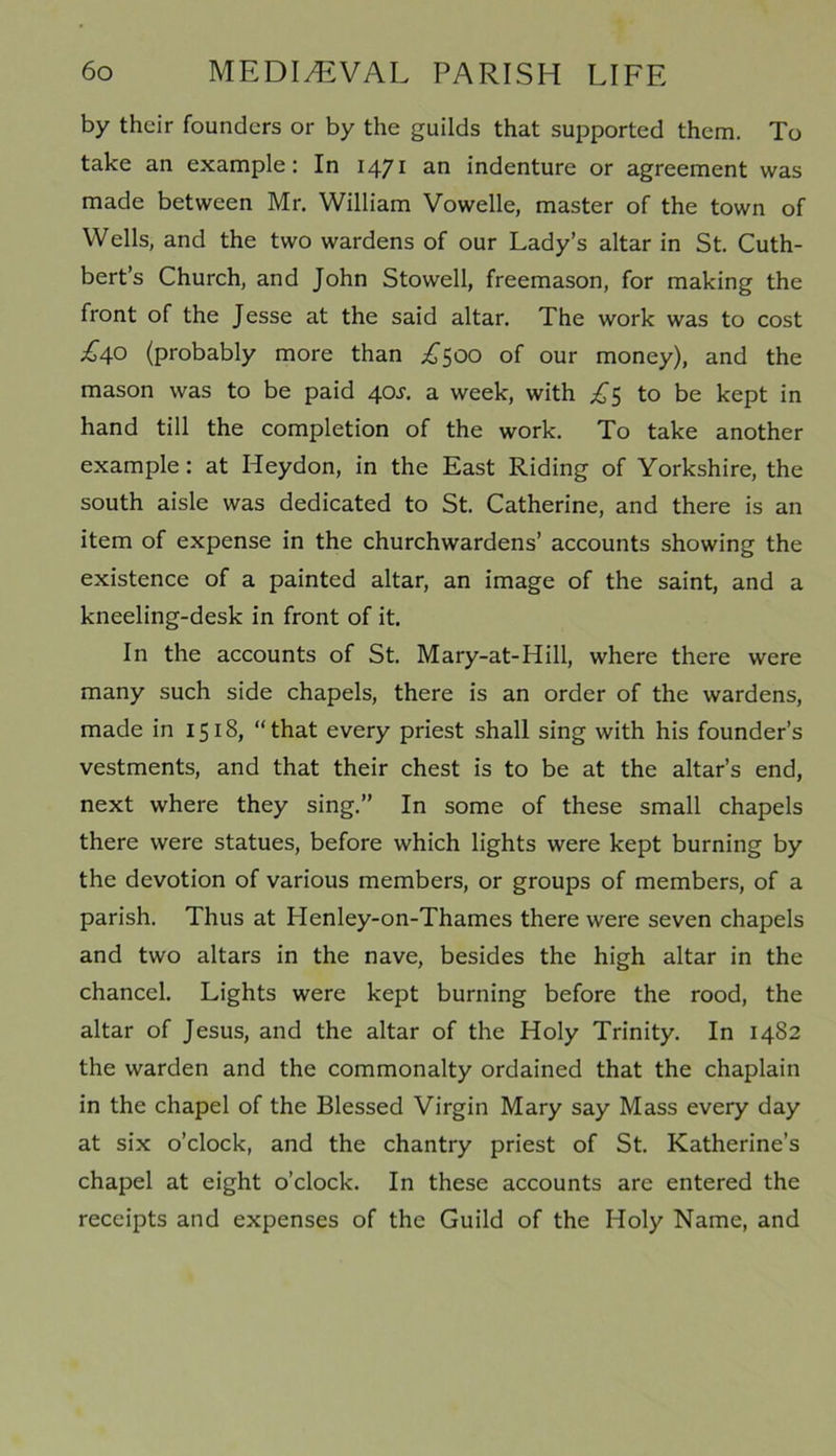 by their founders or by the guilds that supported them. To take an example: In 1471 an indenture or agreement was made between Mr. William Vowelle, master of the town of Wells, and the two wardens of our Lady’s altar in St. Cuth- bert’s Church, and John Stowell, freemason, for making the front of the Jesse at the said altar. The work was to cost £40 (probably more than £500 of our money), and the mason was to be paid 40J. a week, with £$ to be kept in hand till the completion of the work. To take another example: at Iieydon, in the East Riding of Yorkshire, the south aisle was dedicated to St. Catherine, and there is an item of expense in the churchwardens’ accounts showing the existence of a painted altar, an image of the saint, and a kneeling-desk in front of it. In the accounts of St. Mary-at-Hill, where there were many such side chapels, there is an order of the wardens, made in 1518, “that every priest shall sing with his founder’s vestments, and that their chest is to be at the altar’s end, next where they sing.” In some of these small chapels there were statues, before which lights were kept burning by the devotion of various members, or groups of members, of a parish. Thus at Henley-on-Thames there were seven chapels and two altars in the nave, besides the high altar in the chancel. Lights were kept burning before the rood, the altar of Jesus, and the altar of the Holy Trinity. In 1482 the warden and the commonalty ordained that the chaplain in the chapel of the Blessed Virgin Mary say Mass every day at six o’clock, and the chantry priest of St. Katherine’s chapel at eight o’clock. In these accounts are entered the receipts and expenses of the Guild of the Holy Name, and