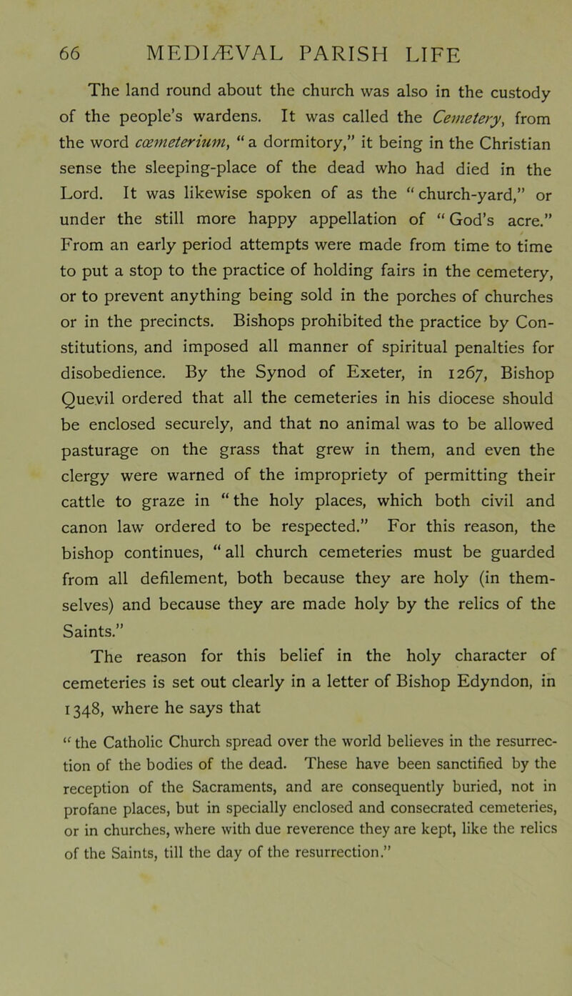 The land round about the church was also in the custody of the people’s wardens. It was called the Cemetery, from the word ccemeterium, “ a dormitory,” it being in the Christian sense the sleeping-place of the dead who had died in the Lord. It was likewise spoken of as the “ church-yard,” or under the still more happy appellation of “ God’s acre.” From an early period attempts were made from time to time to put a stop to the practice of holding fairs in the cemetery, or to prevent anything being sold in the porches of churches or in the precincts. Bishops prohibited the practice by Con- stitutions, and imposed all manner of spiritual penalties for disobedience. By the Synod of Exeter, in 1267, Bishop Quevil ordered that all the cemeteries in his diocese should be enclosed securely, and that no animal was to be allowed pasturage on the grass that grew in them, and even the clergy were warned of the impropriety of permitting their cattle to graze in “ the holy places, which both civil and canon law ordered to be respected.” For this reason, the bishop continues, “ all church cemeteries must be guarded from all defilement, both because they are holy (in them- selves) and because they are made holy by the relics of the Saints.” The reason for this belief in the holy character of cemeteries is set out clearly in a letter of Bishop Edyndon, in 1348, where he says that “ the Catholic Church spread over the world believes in the resurrec- tion of the bodies of the dead. These have been sanctified by the reception of the Sacraments, and are consequently buried, not in profane places, but in specially enclosed and consecrated cemeteries, or in churches, where with due reverence they are kept, like the relics of the Saints, till the day of the resurrection.”