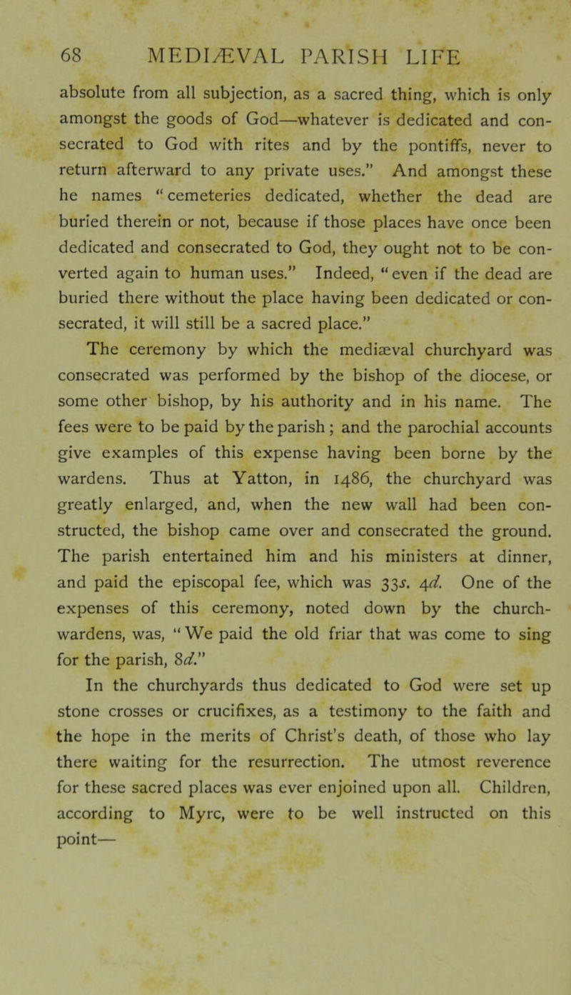 absolute from all subjection, as a sacred thing, which is only amongst the goods of God—whatever is dedicated and con- secrated to God with rites and by the pontiffs, never to return afterward to any private uses.” And amongst these he names “ cemeteries dedicated, whether the dead are buried therein or not, because if those places have once been dedicated and consecrated to God, they ought not to be con- verted again to human uses.” Indeed, “ even if the dead are buried there without the place having been dedicated or con- secrated, it will still be a sacred place.” The ceremony by which the mediaeval churchyard was consecrated was performed by the bishop of the diocese, or some other bishop, by his authority and in his name. The fees were to be paid by the parish ; and the parochial accounts give examples of this expense having been borne by the wardens. Thus at Yatton, in i486, the churchyard was greatly enlarged, and, when the new wall had been con- structed, the bishop came over and consecrated the ground. The parish entertained him and his ministers at dinner, and paid the episcopal fee, which was 33J. 4d. One of the expenses of this ceremony, noted down by the church- wardens, was, ‘‘We paid the old friar that was come to sing for the parish, 8d. In the churchyards thus dedicated to God were set up stone crosses or crucifixes, as a testimony to the faith and the hope in the merits of Christ’s death, of those who lay there waiting for the resurrection. The utmost reverence for these sacred places was ever enjoined upon all. Children, according to Myrc, were to be well instructed on this point—