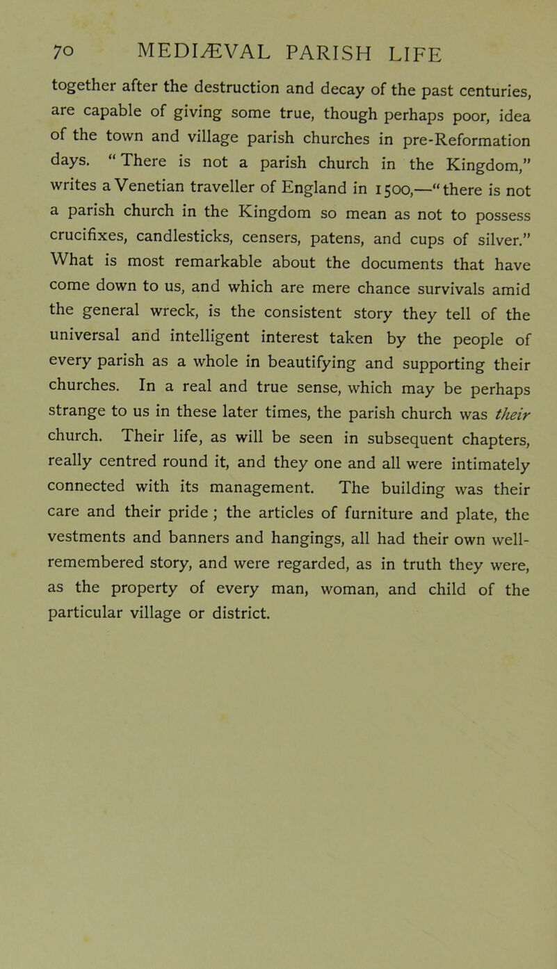 together after the destruction and decay of the past centuries, are capable of giving some true, though perhaps poor, idea of the town and village parish churches in pre-Reformation days. “There is not a parish church in the Kingdom,” writes a Venetian traveller of England in 1500,—“there is not a parish church in the Kingdom so mean as not to possess crucifixes, candlesticks, censers, patens, and cups of silver.” What is most remarkable about the documents that have come down to us, and which are mere chance survivals amid the general wreck, is the consistent story they tell of the universal and intelligent interest taken by the people of every parish as a whole in beautifying and supporting their churches. In a real and true sense, which may be perhaps strange to us in these later times, the parish church was their church. Their life, as will be seen in subsequent chapters, really centred round it, and they one and all were intimately connected with its management. The building was their care and their pride ; the articles of furniture and plate, the vestments and banners and hangings, all had their own well- remembered story, and were regarded, as in truth they were, as the property of every man, woman, and child of the particular village or district.