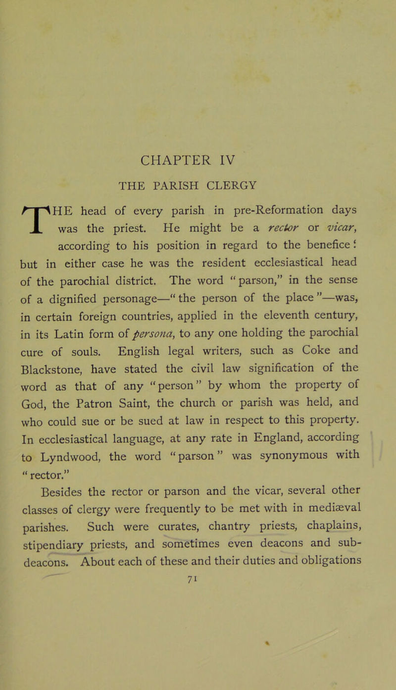 CHAPTER IV THE PARISH CLERGY THE head of every parish in pre-Reformation days was the priest. He might be a rector or vicar, according to his position in regard to the benefice ‘ but in either case he was the resident ecclesiastical head of the parochial district. The word “parson,” in the sense of a dignified personage—“ the person of the place ”—was, in certain foreign countries, applied in the eleventh century, in its Latin form of persona, to any one holding the parochial cure of souls. English legal writers, such as Coke and Blackstone, have stated the civil law signification of the word as that of any “person” by whom the property of God, the Patron Saint, the church or parish was held, and who could sue or be sued at law in respect to this property. In ecclesiastical language, at any rate in England, according to Lyndwood, the word “ parson ” was synonymous with “ rector.” Besides the rector or parson and the vicar, several other classes of clergy were frequently to be met with in mediaeval parishes. Such were curates, chantry priests, chaplains, stipendiary priests, and sometimes even deacons and sub- deacons. About each of these and their duties and obligations % 7i