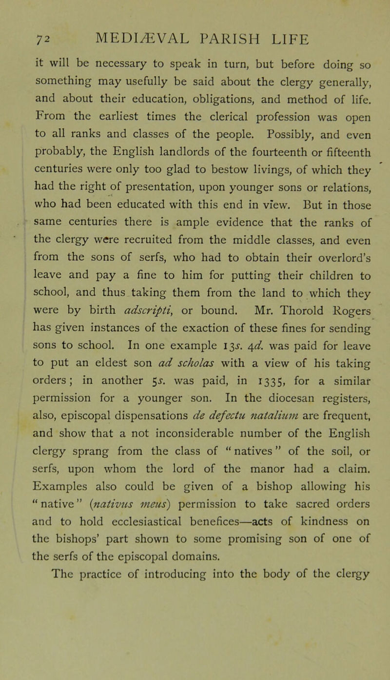 it will be necessary to speak in turn, but before doing so something may usefully be said about the clergy generally, and about their education, obligations, and method of life. From the earliest times the clerical profession was open to all ranks and classes of the people. Possibly, and even probably, the English landlords of the fourteenth or fifteenth centuries were only too glad to bestow livings, of which they had the right of presentation, upon younger sons or relations, who had been educated with this end in view. But in those same centuries there is ample evidence that the ranks of the clergy were recruited from the middle classes, and even from the sons of serfs, who had to obtain their overlord’s leave and pay a fine to him for putting their children to school, and thus taking them from the land to which they were by birth adscripti, or bound. Mr. Thorold Rogers has given instances of the exaction of these fines for sending sons to school. In one example 13^. 4d. was paid for leave to put an eldest son ad scholas with a view of his taking orders; in another 5-y. was paid, in 1335, for a similar permission for a younger son. In the diocesan registers, also, episcopal dispensations de defectu natalium are frequent, and show that a not inconsiderable number of the English clergy sprang from the class of “ natives ” of the soil, or serfs, upon whom the lord of the manor had a claim. Examples also could be given of a bishop allowing his “native” (nativus meus) permission to take sacred orders and to hold ecclesiastical benefices—acts of kindness on the bishops’ part shown to some promising son of one of the serfs of the episcopal domains. The practice of introducing into the body of the clergy
