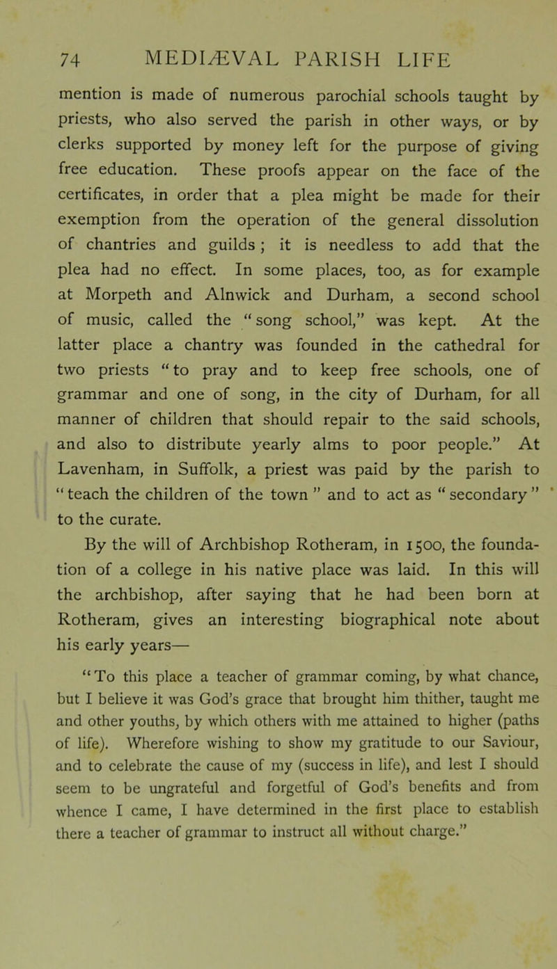 mention is made of numerous parochial schools taught by priests, who also served the parish in other ways, or by clerks supported by money left for the purpose of giving free education. These proofs appear on the face of the certificates, in order that a plea might be made for their exemption from the operation of the general dissolution of chantries and guilds; it is needless to add that the plea had no effect. In some places, too, as for example at Morpeth and Alnwick and Durham, a second school of music, called the “ song school,” was kept. At the latter place a chantry was founded in the cathedral for two priests “ to pray and to keep free schools, one of grammar and one of song, in the city of Durham, for all manner of children that should repair to the said schools, and also to distribute yearly alms to poor people.” At Lavenham, in Suffolk, a priest was paid by the parish to “ teach the children of the town ” and to act as “ secondary ” to the curate. By the will of Archbishop Rotheram, in 1500, the founda- tion of a college in his native place was laid. In this will the archbishop, after saying that he had been born at Rotheram, gives an interesting biographical note about his early years— “To this place a teacher of grammar coming, by what chance, but I believe it was God’s grace that brought him thither, taught me and other youths, by which others with me attained to higher (paths of life). Wherefore wishing to show my gratitude to our Saviour, and to celebrate the cause of my (success in life), and lest I should seem to be ungrateful and forgetful of God’s benefits and from whence I came, I have determined in the first place to establish there a teacher of grammar to instruct all without charge.”