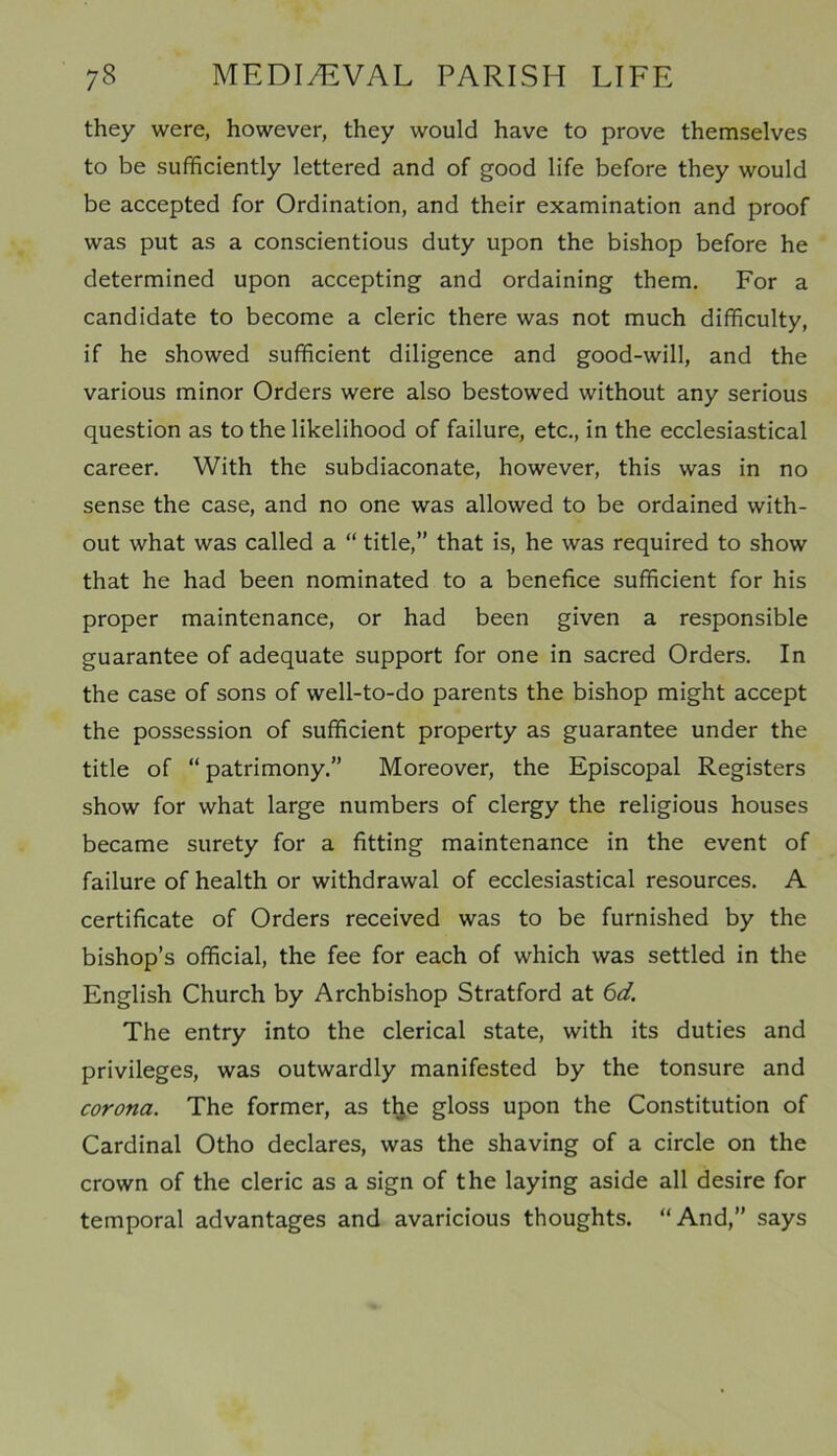 they were, however, they would have to prove themselves to be sufficiently lettered and of good life before they would be accepted for Ordination, and their examination and proof was put as a conscientious duty upon the bishop before he determined upon accepting and ordaining them. For a candidate to become a cleric there was not much difficulty, if he showed sufficient diligence and good-will, and the various minor Orders were also bestowed without any serious question as to the likelihood of failure, etc., in the ecclesiastical career. With the subdiaconate, however, this was in no sense the case, and no one was allowed to be ordained with- out what was called a “ title,” that is, he was required to show that he had been nominated to a benefice sufficient for his proper maintenance, or had been given a responsible guarantee of adequate support for one in sacred Orders. In the case of sons of well-to-do parents the bishop might accept the possession of sufficient property as guarantee under the title of “ patrimony.” Moreover, the Episcopal Registers show for what large numbers of clergy the religious houses became surety for a fitting maintenance in the event of failure of health or withdrawal of ecclesiastical resources. A certificate of Orders received was to be furnished by the bishop’s official, the fee for each of which was settled in the English Church by Archbishop Stratford at 6d. The entry into the clerical state, with its duties and privileges, was outwardly manifested by the tonsure and corona. The former, as the gloss upon the Constitution of Cardinal Otho declares, was the shaving of a circle on the crown of the cleric as a sign of the laying aside all desire for temporal advantages and avaricious thoughts. “And,” says