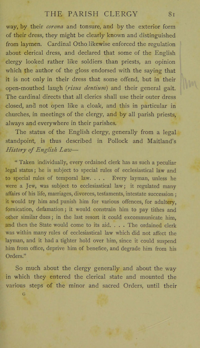 way, by their corona and tonsure, and by the exterior form of their dress, they might be clearly known and distinguished from laymen. Cardinal Otho likewise enforced the regulation about clerical dress, and declared that some of the English clergy looked rather like soldiers than priests, an opinion which the author of the gloss endorsed with the saying that it is not only in their dress that some offend, but in their open-mouthed laugh (risus dentium) and their general gait. The cardinal directs that all clerics shall use their outer dress closed, and not open like a cloak, and this in particular in churches, in meetings of the clergy, and by all parish priests, always and everywhere in their parishes. The status of the English clergy, generally from a legal standpoint, is thus described in Pollock and Maitland’s History of English Lazv— “ Taken individually, every ordained clerk has as such a peculiar legal status; he is subject to special rules of ecclesiastical law and to special rules of temporal law. . . . Every layman, unless he were a Jew, was subject to ecclesiastical law; it regulated many affairs of his life, marriages, divorces, testaments, intestate succession; it would try him and punish him for various offences, for adultery, fornication, defamation; it would constrain him to pay tithes and other similar dues; in the last resort it could excommunicate him, and then the State would come to its aid. . . . The ordained clerk was within many rules of ecclesiastical law which did not affect the layman, and it had a tighter hold over him, since it could suspend him from office, deprive him of benefice, and degrade him from his Orders.” So much about the clergy generally and about the way in which they entered the clerical state and mounted the various steps of the minor and sacred Orders, until their o