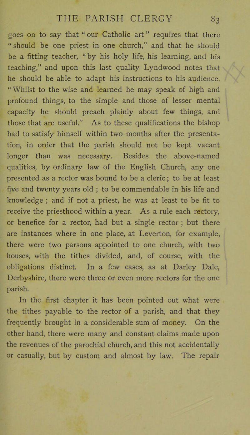 goes on to say that “ our Catholic art ” requires that there “ should be one priest in one church,” and that he should be a fitting teacher, “ by his holy life, his learning, and his teaching,” and upon this last quality Lyndwood notes that he should be able to adapt his instructions to his audience. “ Whilst to the wise and learned he may speak of high and profound things, to the simple and those of lesser mental capacity he should preach plainly about few things, and those that are useful.” As to these qualifications the bishop had to satisfy himself within two months after the presenta- tion, in order that the parish should not be kept vacant longer than was necessary. Besides the above-named qualities, by ordinary law of the English Church, any one presented as a rector was bound to be a cleric; to be at least five and twenty years old ; to be commendable in his life and knowledge ; and if not a priest, he was at least to be fit to receive the priesthood within a year. As a rule each rectory, or benefice for a rector, had but a single rector ; but there are instances where in one place, at Leverton, for example, there were two parsons appointed to one church, with two houses, with the tithes divided, and, of course, with the obligations distinct. In a few cases, as at Darley Dale, Derbyshire, there were three or even more rectors for the one parish. In the first chapter it has been pointed out what were the tithes payable to the rector of a parish, and that they frequently brought in a considerable sum of money. On the other hand, there were many and constant claims made upon the revenues of the parochial church, and this not accidentally or casually, but by custom and almost by law. The repair