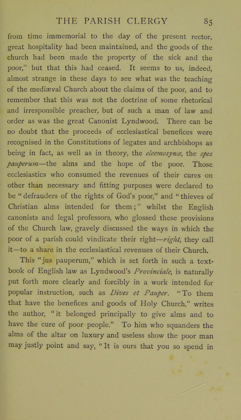 from time immemorial to the day of the present rector, great hospitality had been maintained, and the goods of the church had been made the property of the sick and the poor,” but that this had ceased. It seems to us, indeed, almost strange in these days to see what was the teaching of the mediaeval Church about the claims of the poor, and to remember that this was not the doctrine of some rhetorical and irresponsible preacher, but of such a man of law and order as was the great Canonist Lyndwood. There can be no doubt that the proceeds of ecclesiastical benefices were recognised in the Constitutions of legates and archbishops as being in fact, as well as in theory, the eleemosynce, the spes pauperum—the alms and the hope of the poor. Those ecclesiastics who consumed the revenues of their cures on other than necessary and fitting purposes were declared to be “ defrauders of the rights of God’s poor,” and “ thieves of Christian alms intended for them; ” whilst the English canonists and legal professors, who glossed these provisions of the Church law, gravely discussed the ways in which the poor of a parish could vindicate their right—right, they call it—to a share in the ecclesiastical revenues of their Church. This “jus pauperum,” which is set forth in such a text- book of English law as Lyndwood’s Provinciale, is naturally put forth more clearly and forcibly in a work intended for popular instruction, such as Dives et Pauper. “To them that have the benefices and goods of Holy Church,” writes the author, “ it belonged principally to give alms and to have the cure of poor people.” To him who squanders the alms of the altar on luxury and useless show the poor man may justly point and say, “ It is ours that you so spend in