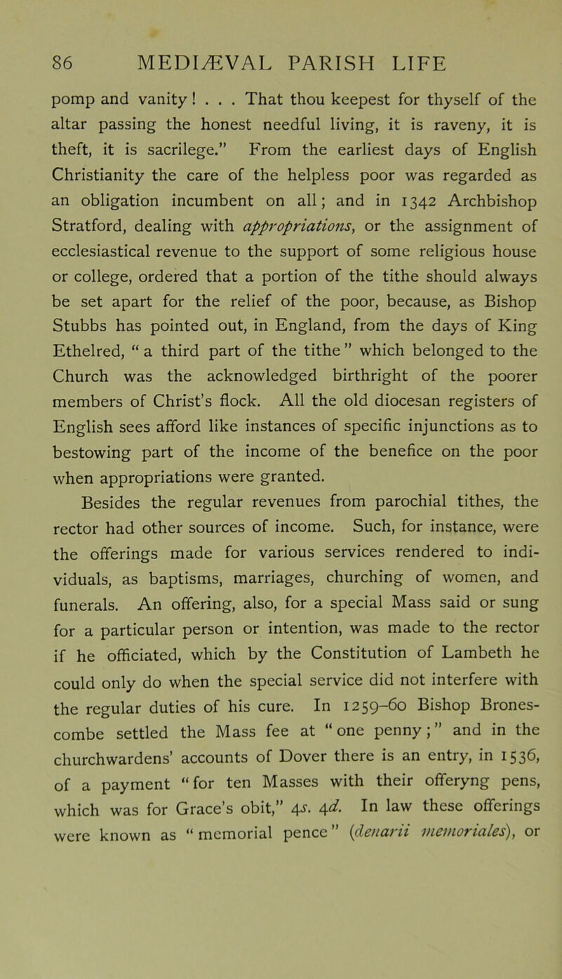pomp and vanity ! . . . That thou keepest for thyself of the altar passing the honest needful living, it is raveny, it is theft, it is sacrilege.” From the earliest days of English Christianity the care of the helpless poor was regarded as an obligation incumbent on all; and in 1342 Archbishop Stratford, dealing with appropriations, or the assignment of ecclesiastical revenue to the support of some religious house or college, ordered that a portion of the tithe should always be set apart for the relief of the poor, because, as Bishop Stubbs has pointed out, in England, from the days of King Ethelred, “ a third part of the tithe ” which belonged to the Church was the acknowledged birthright of the poorer members of Christ’s flock. All the old diocesan registers of English sees afford like instances of specific injunctions as to bestowing part of the income of the benefice on the poor when appropriations were granted. Besides the regular revenues from parochial tithes, the rector had other sources of income. Such, for instance, were the offerings made for various services rendered to indi- viduals, as baptisms, marriages, churching of women, and funerals. An offering, also, for a special Mass said or sung for a particular person or intention, was made to the rector if he officiated, which by the Constitution of Lambeth he could only do when the special service did not interfere with the regular duties of his cure. In 1259-60 Bishop Brones- combe settled the Mass fee at “one penny;” and in the churchwardens’ accounts of Dover there is an entry, in 1536, of a payment “for ten Masses with their offeryng pens, which was for Grace’s obit,” 4s. 4d. In law these offerings were known as “memorial pence” (denarii inemoriales), or