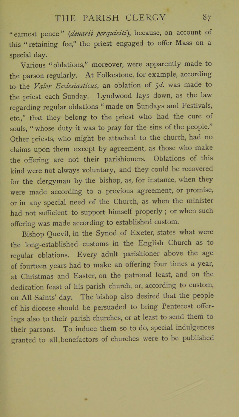 “ earnest pence ” (denarii perquisiti), because, on account of this “ retaining fee,” the priest engaged to offer Mass on a special day. Various “oblations,” moreover, were apparently made to the parson regularly. At Folkestone, for example, according to the Valor Ecclesiasticus, an oblation of 5d. was made to the priest each Sunday. Lyndwood lays down, as the law regarding regular oblations “made on Sundays and Festivals, etc.,” that they belong to the priest who had the cure of souls, “ whose duty it was to pray for the sins of the people.” Other priests, who might be attached to the church, had no claims upon them except by agreement, as those who make the offering are not their parishioners. Oblations of this kind were not always voluntary, and they could be recovered for the clergyman by the bishop, as, for instance, when they were made according to a previous agreement, or promise, or in any special need of the Church, as when the minister had not sufficient to support himself properly ; or when such offering was made according to established custom. Bishop Quevil, in the Synod of Exeter, states what were the long-established customs in the English Church as to regular oblations. Every adult parishioner above the age of fourteen years had to make an offering four times a year, at Christmas and Easter, on the patronal feast, and on the dedication feast of his parish church, or, according to custom, on All Saints’ day. The bishop also desired that the people of his diocese should be persuaded to bring Pentecost offer- ings also to their parish churches, or at least to send them to their parsons. To induce them so to do, special indulgences granted to all benefactors of churches were to be published