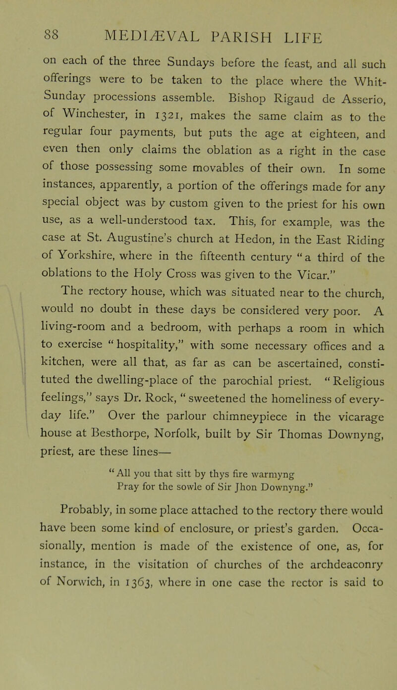 on each of the three Sundays before the feast, and all such offerings were to be taken to the place where the Whit- Sunday processions assemble. Bishop Rigaud de Asserio, of Winchester, in 1321, makes the same claim as to the regular four payments, but puts the age at eighteen, and even then only claims the oblation as a right in the case of those possessing some movables of their own. In some instances, apparently, a portion of the offerings made for any special object was by custom given to the priest for his own use, as a well-understood tax. This, for example, was the case at St. Augustine’s church at Hedon, in the East Riding of Yorkshire, where in the fifteenth century “a third of the oblations to the Holy Cross was given to the Vicar.” The rectory house, which was situated near to the church, would no doubt in these days be considered very poor. A living-room and a bedroom, with perhaps a room in which to exercise “hospitality,” with some necessary offices and a kitchen, were all that, as far as can be ascertained, consti- tuted the dwelling-place of the parochial priest. “ Religious feelings,” says Dr. Rock, “ sweetened the homeliness of every- day life.” Over the parlour chimneypiece in the vicarage house at Besthorpe, Norfolk, built by Sir Thomas Downyng, priest, are these lines— “ All you that sitt by thys fire warmyng Pray for the sowle of Sir Jhon Downyng.” Probably, in some place attached to the rectory there would have been some kind of enclosure, or priest’s garden. Occa- sionally, mention is made of the existence of one, as, for instance, in the visitation of churches of the archdeaconry of Norwich, in 1363, where in one case the rector is said to