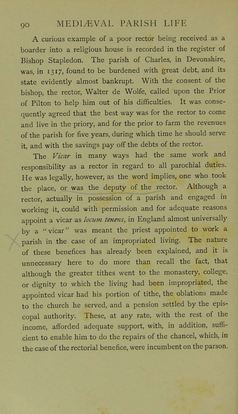 A curious example of a poor rector being received as a boarder into a religious house is recorded in the register of Bishop Stapledon. The parish of Charles, in Devonshire, was, in 1317, found to be burdened with great debt, and its state evidently almost bankrupt. With the consent of the bishop, the rector, Walter de Wolfe, called upon the Prior of Pilton to help him out of his difficulties. It was conse- quently agreed that the best way was for the rector to come and live in the priory, and for the prior to farm the revenues of the parish for five years, during which time he should serve it, and with the savings pay off the debts of the rector. The Vicar in many ways had the same work and responsibility as a rector in regard to all parochial duties. He was legally, however, as the word implies, one who took the place, or was the deputy of the rector. Although a rector, actually in possession of a parish and engaged in working it, could with permission and for adequate reasons appoint a vicar as locum tenens, in England almost universally by a “vicar” was meant the priest appointed to work a parish in the case of an impropriated living. The nature of these benefices has already been explained, and it is unnecessary here to do more than recall the fact, that although the greater tithes went to the monastery, college, or dignity to which the living had been impropriated, the appointed vicar had his portion of tithe, the oblations made to the church he served, and a pension settled by the epis- copal authority. These, at any rate, with the rest of the income, afforded adequate support, with, in addition, suffi- cient to enable him to do the repairs of the chancel, which, in the case of the rectorial benefice, were incumbent on the parson.