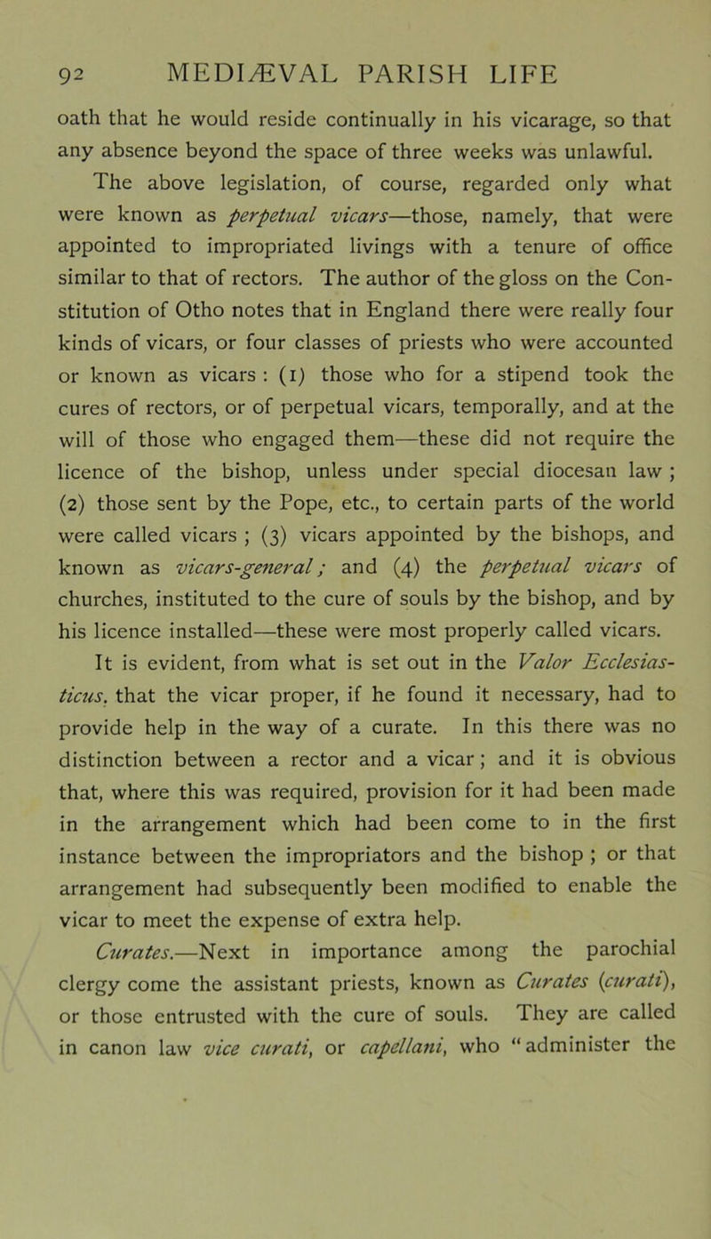 oath that he would reside continually in his vicarage, so that any absence beyond the space of three weeks was unlawful. The above legislation, of course, regarded only what were known as perpetual vicars—those, namely, that were appointed to impropriated livings with a tenure of office similar to that of rectors. The author of the gloss on the Con- stitution of Otho notes that in England there were really four kinds of vicars, or four classes of priests who were accounted or known as vicars : (i) those who for a stipend took the cures of rectors, or of perpetual vicars, temporally, and at the will of those who engaged them—these did not require the licence of the bishop, unless under special diocesan law ; (2) those sent by the Pope, etc., to certain parts of the world were called vicars ; (3) vicars appointed by the bishops, and known as vicars-general; and (4) the perpetual vicars of churches, instituted to the cure of souls by the bishop, and by his licence installed—these were most properly called vicars. It is evident, from what is set out in the Valor Ecclesias- ticus. that the vicar proper, if he found it necessary, had to provide help in the way of a curate. In this there was no distinction between a rector and a vicar; and it is obvious that, where this was required, provision for it had been made in the arrangement which had been come to in the first instance between the impropriators and the bishop ; or that arrangement had subsequently been modified to enable the vicar to meet the expense of extra help. Curates.—Next in importance among the parochial clergy come the assistant priests, known as Curates (curati), or those entrusted with the cure of souls. They are called in canon law vice curati, or capellani, who “ administer the