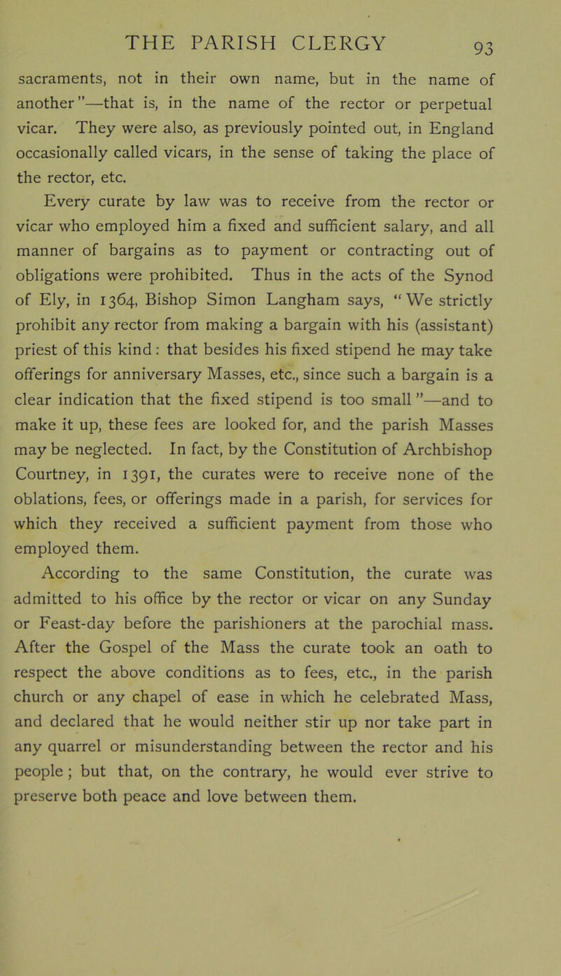 sacraments, not in their own name, but in the name of another”—that is, in the name of the rector or perpetual vicar. They were also, as previously pointed out, in England occasionally called vicars, in the sense of taking the place of the rector, etc. Every curate by law was to receive from the rector or vicar who employed him a fixed and sufficient salary, and all manner of bargains as to payment or contracting out of obligations were prohibited. Thus in the acts of the Synod of Ely, in 1364, Bishop Simon Langham says, “We strictly prohibit any rector from making a bargain with his (assistant) priest of this kind : that besides his fixed stipend he may take offerings for anniversary Masses, etc., since such a bargain is a clear indication that the fixed stipend is too small ”—and to make it up, these fees are looked for, and the parish Masses maybe neglected. In fact, by the Constitution of Archbishop Courtney, in 1391, the curates were to receive none of the oblations, fees, or offerings made in a parish, for services for which they received a sufficient payment from those who employed them. According to the same Constitution, the curate was admitted to his office by the rector or vicar on any Sunday or Feast-day before the parishioners at the parochial mass. After the Gospel of the Mass the curate took an oath to respect the above conditions as to fees, etc., in the parish church or any chapel of ease in which he celebrated Mass, and declared that he would neither stir up nor take part in any quarrel or misunderstanding between the rector and his people ; but that, on the contrary, he would ever strive to preserve both peace and love between them.