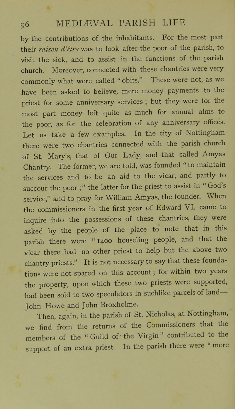 by the contributions of the inhabitants. For the most part their raison d'itre was to look after the poor of the parish, to visit the sick, and to assist in the functions of the parish church. Moreover, connected with these chantries were very commonly what were called “ obits.” These were not, as we have been asked to believe, mere money payments to the priest for some anniversary services ; but they were for the most part money left quite as much for annual alms to the poor, as for the celebration of any anniversary offices. Let us take a few examples. In the city of Nottingham there were two chantries connected with the parish church of St. Mary’s, that of Our Lady, and that called Amyas Chantry. The former, we are told, was founded “ to maintain the services and to be an aid to the vicar, and partly to succour the poor ; ” the latter for the priest to assist in God s service,” and to pray for William Amyas, the founder. When the commissioners in the first year of Edward VI. came to inquire into the possessions of these chantries, they were asked by the people of the place to note that in this parish there were “ 1400 houseling people, and that the vicar there had no other priest to help but the above two chantry priests.” It is not necessary to say that these founda- tions were not spared on this account; for within two years the property, upon which these two priests were supported, had been sold to two speculators in suchlike parcels of land John Howe and John Broxholme. Then, again, in the parish of St. Nicholas, at Nottingham, we find from the returns of the Commissioners that the members of the “Guild of-the Virgin” contributed to the support of an extra priest. In the parish there were “ more