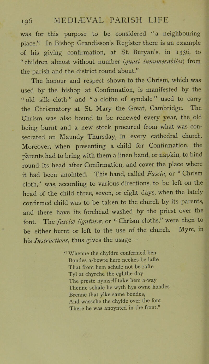 was for this purpose to be considered “a neighbouring place.” In Bishop Grandisson’s Register there is an example of his giving confirmation, at St. Buryan’s, in 1336, to “ children almost without number (quasi innutnerabiles) from the parish and the district round about.” The honour and respect shown to the Chrism, which was used by the bishop at Confirmation, is manifested by the “ old silk cloth ” and “ a clothe of syndale ” used to carry the Chrismatory at St. Mary the Great, Cambridge. The Chrism was also bound to be renewed every year, the old being burnt and a new stock procured from what was con- secrated on Maundy Thursday, in every cathedral church. Moreover, when presenting a child for Confirmation, the parents had to bring with them a linen band, or napkin, to bind round its head after Confirmation, and cover the place where it had been anointed. This band, called Fascia, or “ Chrism cloth,” was, according to various directions, to be left on the head of the child three, seven, or eight days, when the lately confirmed child was to be taken to the church by its parents, and there have its forehead washed by the priest over the font. The fascia ligatures, or “ Chrism cloths,” were then to be either burnt or left to the use of the church. Myrc, in his Instructions, thus gives the usage— “ Whenne the chyldre confermed ben Bondes a-bowte here neckes be lafte That from hem schule not be rafte Tyl at chyrche the eghthe day The preste hymself take hem a-way Thenne schale he wyth hys owne hondes Brenne that ylke same bondes, And wassche the chylde over the font There he was anoynted in the front.”