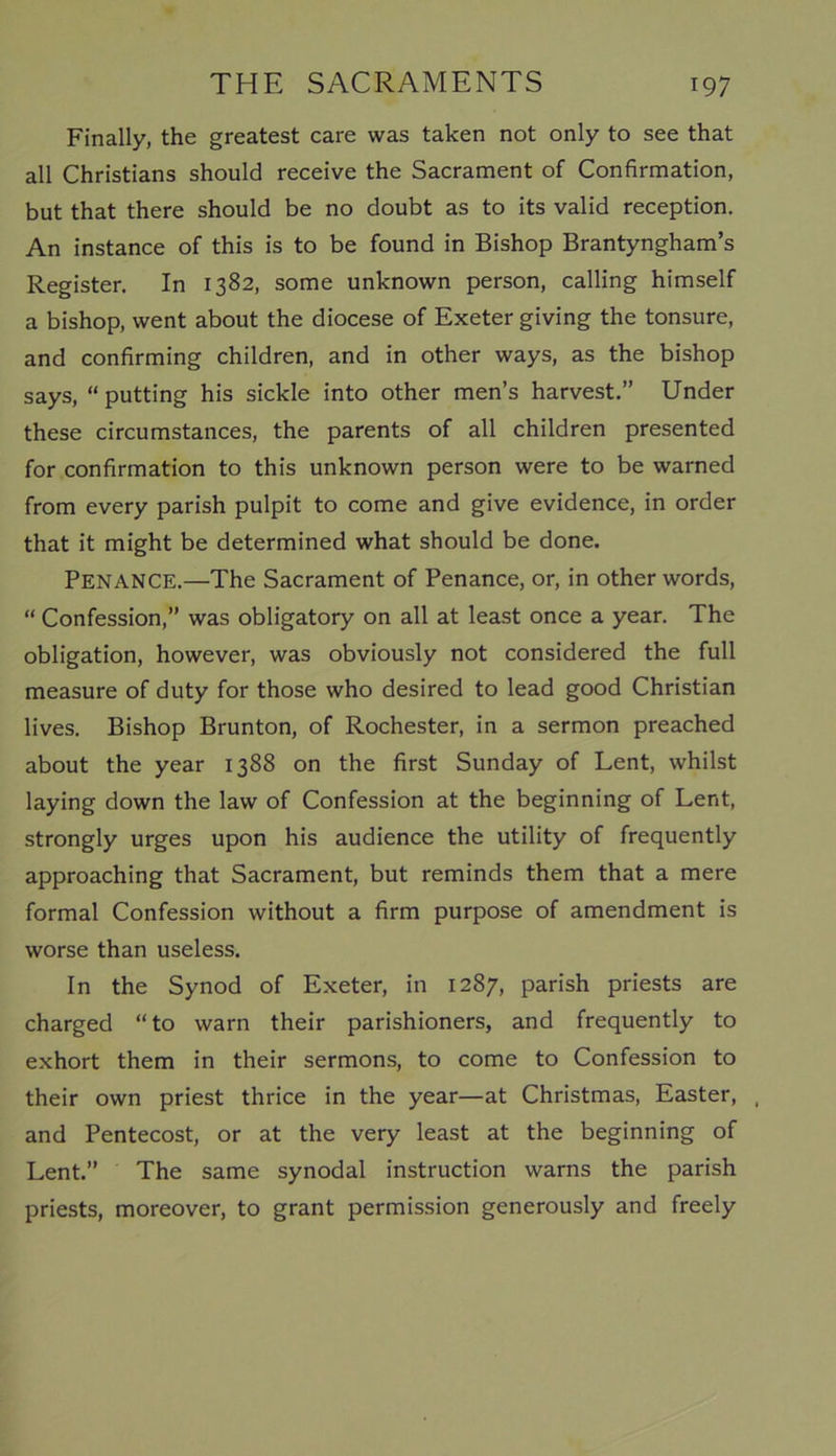 Finally, the greatest care was taken not only to see that all Christians should receive the Sacrament of Confirmation, but that there should be no doubt as to its valid reception. An instance of this is to be found in Bishop Brantyngham’s Register. In 1382, some unknown person, calling himself a bishop, went about the diocese of Exeter giving the tonsure, and confirming children, and in other ways, as the bishop says, “ putting his sickle into other men’s harvest.” Under these circumstances, the parents of all children presented for confirmation to this unknown person were to be warned from every parish pulpit to come and give evidence, in order that it might be determined what should be done. PENANCE.—The Sacrament of Penance, or, in other words, “ Confession,” was obligatory on all at least once a year. The obligation, however, was obviously not considered the full measure of duty for those who desired to lead good Christian lives. Bishop Brunton, of Rochester, in a sermon preached about the year 1388 on the first Sunday of Lent, whilst laying down the law of Confession at the beginning of Lent, strongly urges upon his audience the utility of frequently approaching that Sacrament, but reminds them that a mere formal Confession without a firm purpose of amendment is worse than useless. In the Synod of Exeter, in 1287, parish priests are charged “to warn their parishioners, and frequently to exhort them in their sermons, to come to Confession to their own priest thrice in the year—at Christmas, Easter, , and Pentecost, or at the very least at the beginning of Lent.” The same synodal instruction warns the parish priests, moreover, to grant permission generously and freely
