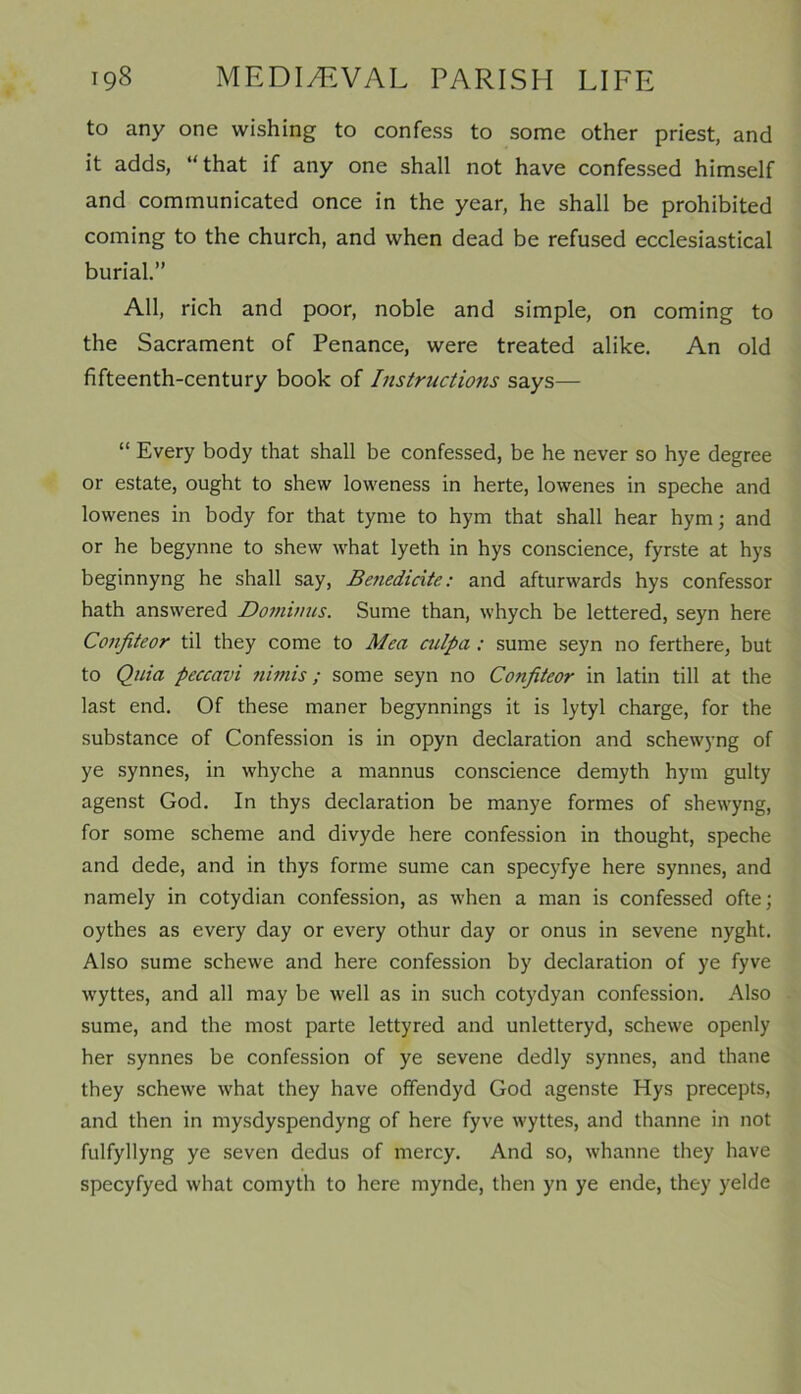 to any one wishing to confess to some other priest, and it adds, “that if any one shall not have confessed himself and communicated once in the year, he shall be prohibited coming to the church, and when dead be refused ecclesiastical burial.” All, rich and poor, noble and simple, on coming to the Sacrament of Penance, were treated alike. An old fifteenth-century book of Instructions says— “ Every body that shall be confessed, be he never so hye degree or estate, ought to shew loweness in herte, lowenes in speche and lowenes in body for that tynie to hym that shall hear hym; and or he begynne to shew what lyeth in hys conscience, fyrste at hys beginnyng he shall say, Benedicite: and afturwards hys confessor hath answered Domimis. Sume than, whych be lettered, seyn here Confiteor til they come to Men culpa : sume seyn no ferthere, but to Quia peccavi nimis; some seyn no Confiteor in latin till at the last end. Of these maner begynnings it is lytyl charge, for the substance of Confession is in opyn declaration and schewyng of ye synnes, in whyche a mannus conscience demyth hym gulty agenst God. In thys declaration be manye formes of shewyng, for some scheme and divyde here confession in thought, speche and dede, and in thys forme sume can specyfye here synnes, and namely in cotydian confession, as when a man is confessed ofte; oythes as every day or every othur day or onus in sevene nyght. Also sume schewe and here confession by declaration of ye fyve wyttes, and all may be well as in such cotydyan confession. Also sume, and the most parte lettyred and unletteryd, schewe openly her synnes be confession of ye sevene dedly synnes, and thane they schewe what they have offendyd God agenste Hys precepts, and then in mysdyspendyng of here fyve wyttes, and thanne in not fulfyllyng ye seven dedus of mercy. And so, whanne they have specyfyed what comyth to here mynde, then yn ye ende, they yelde