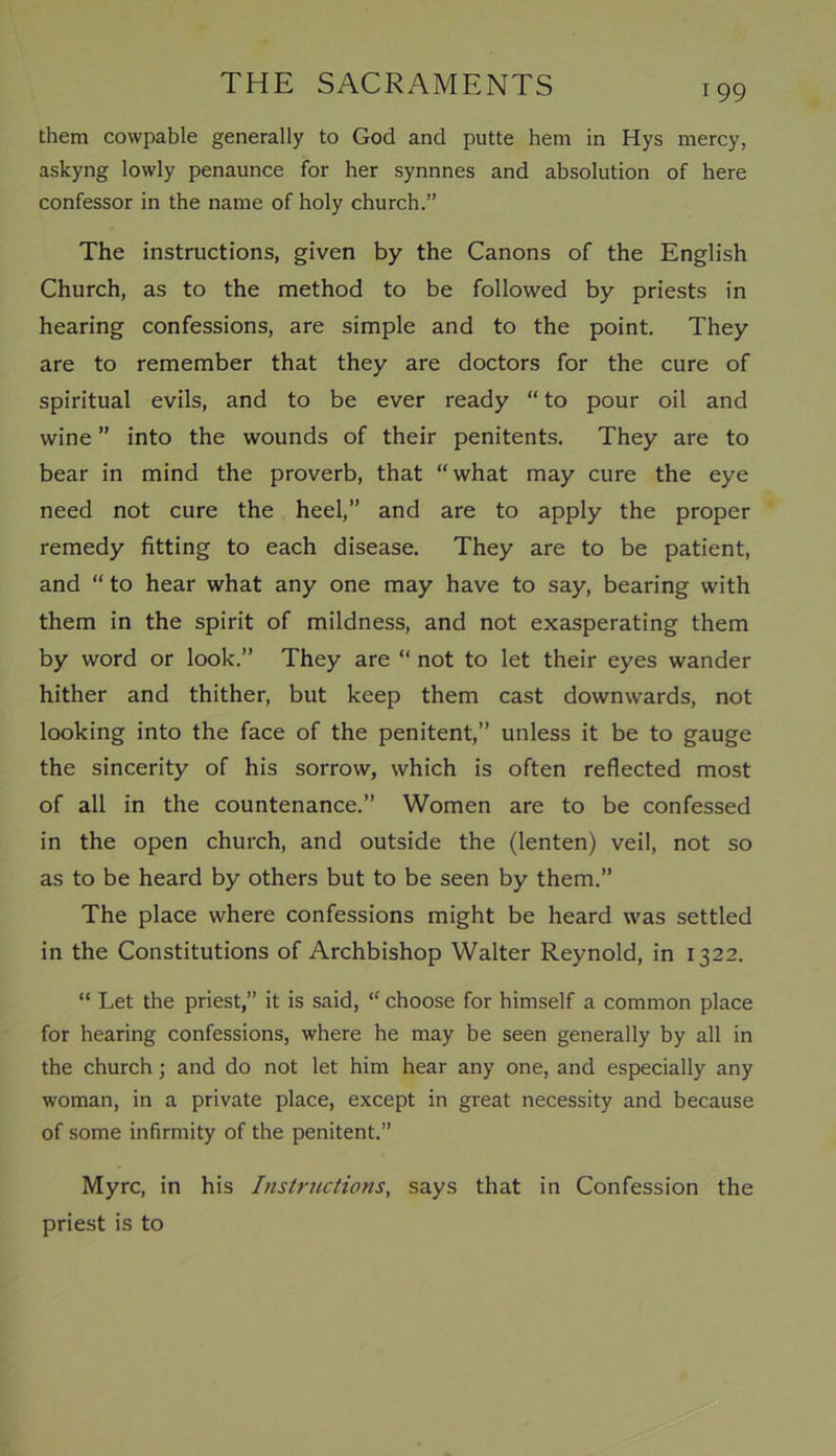 them cowpable generally to God and putte hem in Hys mercy, askyng lowly penaunce for her synnnes and absolution of here confessor in the name of holy church.” The instructions, given by the Canons of the English Church, as to the method to be followed by priests in hearing confessions, are simple and to the point. They are to remember that they are doctors for the cure of spiritual evils, and to be ever ready “ to pour oil and wine ” into the wounds of their penitents. They are to bear in mind the proverb, that “what may cure the eye need not cure the heel,” and are to apply the proper remedy fitting to each disease. They are to be patient, and “ to hear what any one may have to say, bearing with them in the spirit of mildness, and not exasperating them by word or look.” They are “ not to let their eyes wander hither and thither, but keep them cast downwards, not looking into the face of the penitent,” unless it be to gauge the sincerity of his sorrow, which is often reflected most of all in the countenance.” Women are to be confessed in the open church, and outside the (lenten) veil, not so as to be heard by others but to be seen by them.” The place where confessions might be heard was settled in the Constitutions of Archbishop Walter Reynold, in 1322. “ Let the priest,” it is said, “ choose for himself a common place for hearing confessions, where he may be seen generally by all in the church; and do not let him hear any one, and especially any woman, in a private place, except in great necessity and because of some infirmity of the penitent.” Myrc, in his Instructions, says that in Confession the priest is to