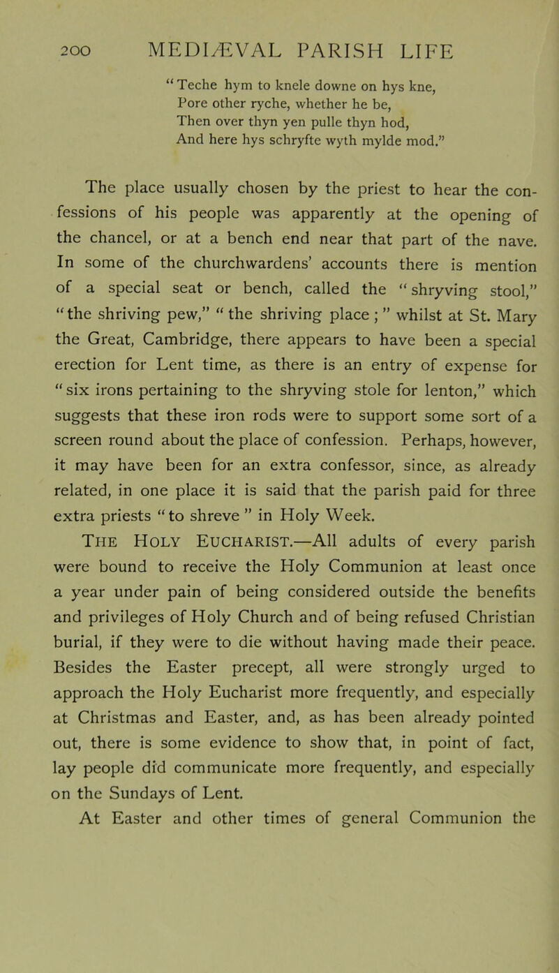“Teche hym to knele downe on hys kne, Pore other ryche, whether he be, Then over thyn yen pulle thyn hod, And here hys schryfte wyth mylde mod.” The place usually chosen by the priest to hear the con- fessions of his people was apparently at the opening of the chancel, or at a bench end near that part of the nave. In some of the churchwardens’ accounts there is mention of a special seat or bench, called the “ shryving stool,” “the shriving pew,” “ the shriving place ; ” whilst at St. Mary the Great, Cambridge, there appears to have been a special erection for Lent time, as there is an entry of expense for “six irons pertaining to the shryving stole for lenton,” which suggests that these iron rods were to support some sort of a screen round about the place of confession. Perhaps, however, it may have been for an extra confessor, since, as already related, in one place it is said that the parish paid for three extra priests “to shreve ” in Holy Week. The Holy Eucharist.—All adults of every parish were bound to receive the Holy Communion at least once a year under pain of being considered outside the benefits and privileges of Holy Church and of being refused Christian burial, if they were to die without having made their peace. Besides the Easter precept, all were strongly urged to approach the Holy Eucharist more frequently, and especially at Christmas and Easter, and, as has been already pointed out, there is some evidence to show that, in point of fact, lay people did communicate more frequently, and especially on the Sundays of Lent. At Easter and other times of general Communion the