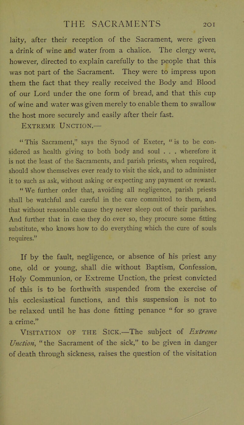 laity, after their reception of the Sacrament, were given a drink of wine and water from a chalice. The clergy were, however, directed to explain carefully to the people that this was not part of the Sacrament. They were to impress upon them the fact that they really received the Body and Blood of our Lord under the one form of bread, and that this cup of wine and water was given merely to enable them to swallow the host more securely and easily after their fast. Extreme Unction.— “ This Sacrament,” says the Synod of Exeter, “ is to be con- sidered as health giving to both body and soul . . . wherefore it is not the least of the Sacraments, and parish priests, when required, should show themselves ever ready to visit the sick, and to administer it to such as ask, without asking or expecting any payment or reward. “We further order that, avoiding all negligence, parish priests shall be watchful and careful in the care committed to them, and that without reasonable cause they never sleep out of their parishes. And further that in case they do ever so, they procure some fitting substitute, who knows how to do everything which the cure of souls requires.” If by the fault, negligence, or absence of his priest any one, old or young, shall die without Baptism, Confession, Holy Communion, or Extreme Unction, the priest convicted of this is to be forthwith suspended from the exercise of his ecclesiastical functions, and this suspension is not to be relaxed until he has done fitting penance “ for so grave a crime.” Visitation of the Sick.—The subject of Extreme Unction, “the Sacrament of the sick,” to be given in danger of death through sickness, raises the question of the visitation
