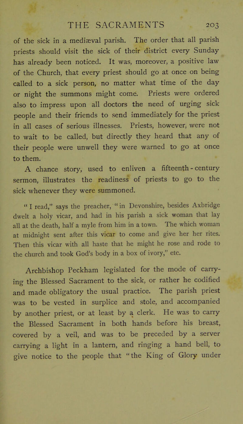 of the sick in a mediaeval parish. The order that all parish priests should visit the sick of their district every Sunday has already been noticed. It was, moreover, a positive law of the Church, that every priest should go at once on being called to a sick person, no matter what time of the day or night the summons might come. Priests were ordered also to impress upon all doctors the need of urging sick people and their friends to send immediately for the priest in all cases of serious illnesses. Priests, however, were not to wait to be called, but directly they heard that any of their people were unwell they were warned to go at once to them. A chance story, used to enliven a fifteenth - century sermon, illustrates the readiness of priests to go to the sick whenever they were summoned. “ I read,” says the preacher, “ in Devonshire, besides Axbridge dwelt a holy vicar, and had in his parish a sick woman that lay all at the death, half a myle from him in a town. The which woman at midnight sent after this vicar to come and give her her rites. Then this vicar with all haste that he might he rose and rode to the church and took God’s body in a box of ivory,” etc. Archbishop Peckham legislated for the mode of carry- ing the Blessed Sacrament to the sick, or rather he codified and made obligatory the usual practice. The parish priest was to be vested in surplice and stole, and accompanied by another priest, or at least by a clerk. He was to carry the Blessed Sacrament in both hands before his breast, covered by a veil, and was to be preceded by a server carrying a light in a lantern, and ringing a hand bell, to give notice to the people that “the King of Glory under