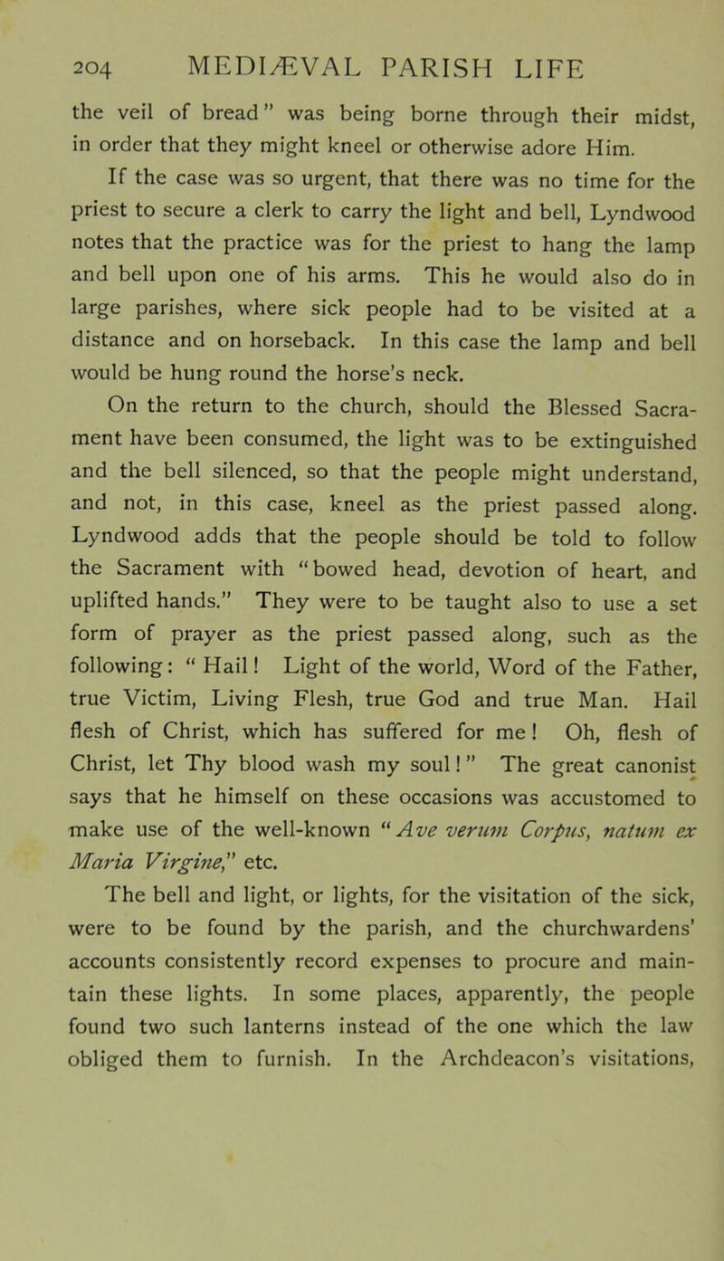 the veil of bread” was being borne through their midst, in order that they might kneel or otherwise adore Him. If the case was so urgent, that there was no time for the priest to secure a clerk to carry the light and bell, Lyndwood notes that the practice was for the priest to hang the lamp and bell upon one of his arms. This he would also do in large parishes, where sick people had to be visited at a distance and on horseback. In this case the lamp and bell would be hung round the horse’s neck. On the return to the church, should the Blessed Sacra- ment have been consumed, the light was to be extinguished and the bell silenced, so that the people might understand, and not, in this case, kneel as the priest passed along. Lyndwood adds that the people should be told to follow the Sacrament with “bowed head, devotion of heart, and uplifted hands.” They were to be taught also to use a set form of prayer as the priest passed along, such as the following: “ Hail! Light of the world, Word of the Father, true Victim, Living Flesh, true God and true Man. Hail flesh of Christ, which has suffered for me ! Oh, flesh of Christ, let Thy blood wash my soul! ” The great canonist says that he himself on these occasions was accustomed to make use of the well-known “ Ave verum Corpus, natum ex Maria Virgineetc. The bell and light, or lights, for the visitation of the sick, were to be found by the parish, and the churchwardens’ accounts consistently record expenses to procure and main- tain these lights. In some places, apparently, the people found two such lanterns instead of the one which the law obliged them to furnish. In the Archdeacon’s visitations,
