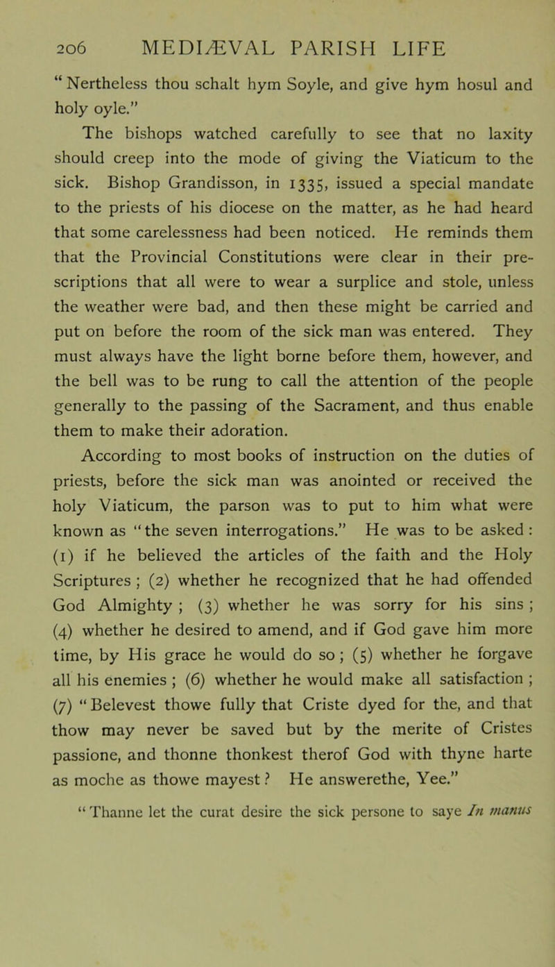 “ Nertheless thou schalt hym Soyle, and give hym hosul and holy oyle.” The bishops watched carefully to see that no laxity should creep into the mode of giving the Viaticum to the sick. Bishop Grandisson, in 1335, issued a special mandate to the priests of his diocese on the matter, as he had heard that some carelessness had been noticed. He reminds them that the Provincial Constitutions were clear in their pre- scriptions that all were to wear a surplice and stole, unless the weather were bad, and then these might be carried and put on before the room of the sick man was entered. They must always have the light borne before them, however, and the bell was to be rung to call the attention of the people generally to the passing of the Sacrament, and thus enable them to make their adoration. According to most books of instruction on the duties of priests, before the sick man was anointed or received the holy Viaticum, the parson was to put to him what were known as “the seven interrogations.” He was to be asked : (1) if he believed the articles of the faith and the Holy Scriptures ; (2) whether he recognized that he had offended God Almighty ; (3) whether he was sorry for his sins ; (4) whether he desired to amend, and if God gave him more time, by His grace he would do so ; (5) whether he forgave all his enemies ; (6) whether he would make all satisfaction ; (7) “ Belevest thowe fully that Criste dyed for the, and that thow may never be saved but by the merite of Cristes passione, and thonne thonkest therof God with thyne harte as moche as thowe mayest ? He answerethe, Yee.” “ Thanne let the curat desire the sick persone to saye In mantis
