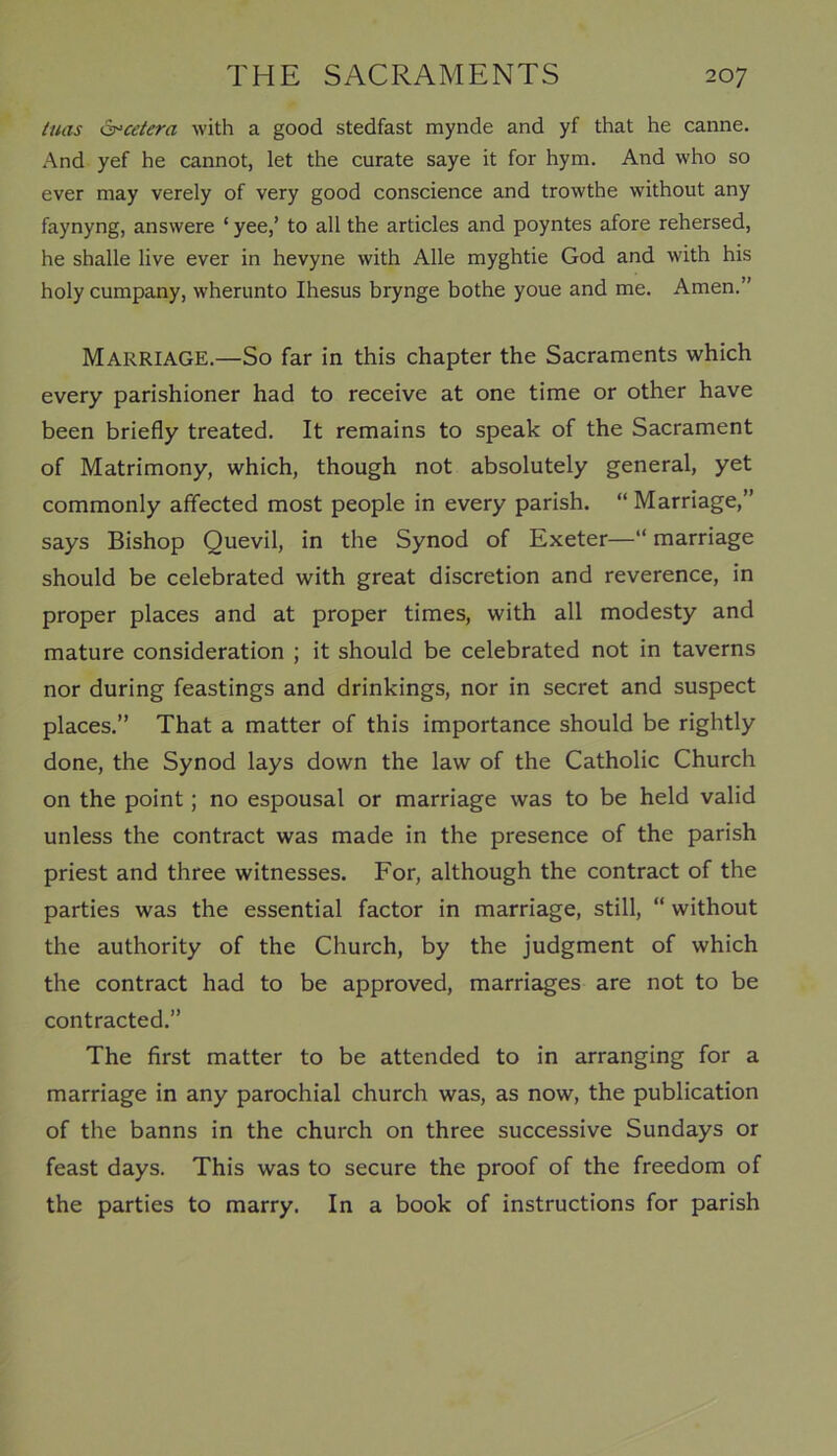 Inns Qpcetera with a good stedfast mynde and yf that he canne. And yef he cannot, let the curate saye it for hym. And who so ever may verely of very good conscience and trowthe without any faynyng, answere ‘ yee,’ to all the articles and poyntes afore rehersed, he shalle live ever in hevyne with Alle myghtie God and with his holy cumpany, wherunto Ihesus brynge bothe youe and me. Amen.” Marriage.—So far in this chapter the Sacraments which every parishioner had to receive at one time or other have been briefly treated. It remains to speak of the Sacrament of Matrimony, which, though not absolutely general, yet commonly affected most people in every parish. “Marriage,” says Bishop Quevil, in the Synod of Exeter—“ marriage should be celebrated with great discretion and reverence, in proper places and at proper times, with all modesty and mature consideration ; it should be celebrated not in taverns nor during feastings and drinkings, nor in secret and suspect places.” That a matter of this importance should be rightly done, the Synod lays down the law of the Catholic Church on the point; no espousal or marriage was to be held valid unless the contract was made in the presence of the parish priest and three witnesses. For, although the contract of the parties was the essential factor in marriage, still, “ without the authority of the Church, by the judgment of which the contract had to be approved, marriages are not to be contracted.” The first matter to be attended to in arranging for a marriage in any parochial church was, as now, the publication of the banns in the church on three successive Sundays or feast days. This was to secure the proof of the freedom of the parties to marry. In a book of instructions for parish