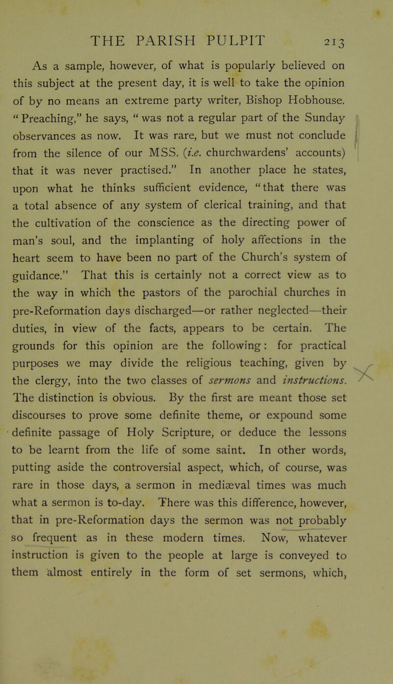 As a sample, however, of what is popularly believed on this subject at the present day, it is well to take the opinion of by no means an extreme party writer, Bishop Hobhouse. “ Preaching,” he says, “ was not a regular part of the Sunday observances as now. It was rare, but we must not conclude from the silence of our MSS. (i.e. churchwardens’ accounts) that it was never practised.” In another place he states, upon what he thinks sufficient evidence, “that there was a total absence of any system of clerical training, and that the cultivation of the conscience as the directing power of man’s soul, and the implanting of holy affections in the heart seem to have been no part of the Church’s system of guidance.” That this is certainly not a correct view as to the way in which the pastors of the parochial churches in pre-Reformation days discharged—or rather neglected—their duties, in view of the facts, appears to be certain. The grounds for this opinion are the following: for practical purposes we may divide the religious teaching, given by the clergy, into the two classes of sermons and instructions. The distinction is obvious. By the first are meant those set discourses to prove some definite theme, or expound some definite passage of Holy Scripture, or deduce the lessons to be learnt from the life of some saint. In other words, putting aside the controversial aspect, which, of course, was rare in those days, a sermon in mediaeval times was much what a sermon is to-day. There was this difference, however, that in pre-Reformation days the sermon was not probably so frequent as in these modern times. Now, whatever instruction is given to the people at large is conveyed to them almost entirely in the form of set sermons, which,