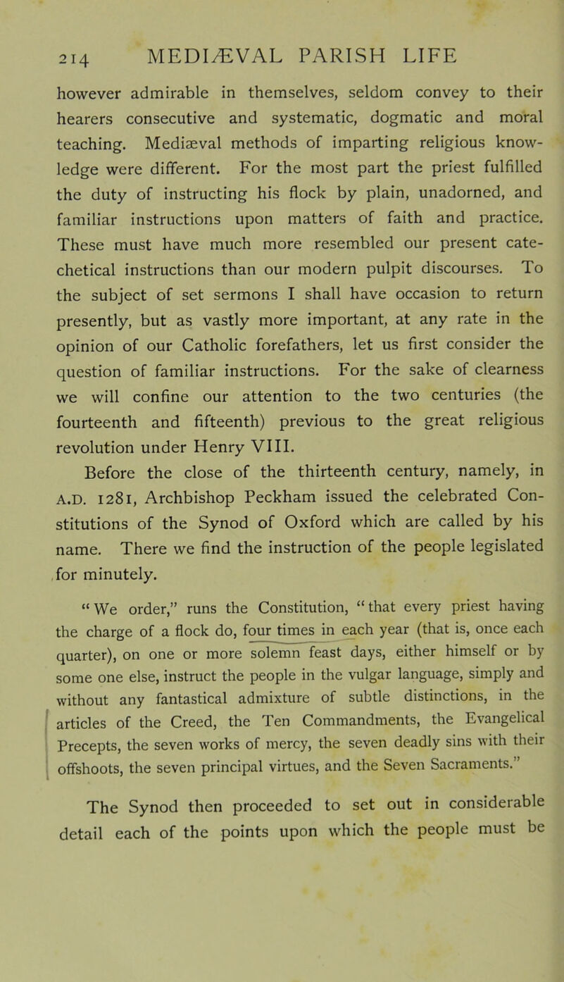 however admirable in themselves, seldom convey to their hearers consecutive and systematic, dogmatic and moral teaching. Mediaeval methods of imparting religious know- ledge were different. For the most part the priest fulfilled the duty of instructing his flock by plain, unadorned, and familiar instructions upon matters of faith and practice. These must have much more resembled our present cate- chetical instructions than our modern pulpit discourses. To the subject of set sermons I shall have occasion to return presently, but as vastly more important, at any rate in the opinion of our Catholic forefathers, let us first consider the question of familiar instructions. For the sake of clearness we will confine our attention to the two centuries (the fourteenth and fifteenth) previous to the great religious revolution under Henry VIII. Before the close of the thirteenth century, namely, in A.D. 1281, Archbishop Peckham issued the celebrated Con- stitutions of the Synod of Oxford which are called by his name. There we find the instruction of the people legislated for minutely. “We order,” runs the Constitution, “that every priest having the charge of a flock do, four times in each year (that is, once each quarter), on one or more solemn feast days, either himself or by some one else, instruct the people in the vulgar language, simply and without any fantastical admixture of subtle distinctions, in the articles of the Creed, the Ten Commandments, the Evangelical Precepts, the seven works of mercy, the seven deadly sins with their offshoots, the seven principal virtues, and the Seven Sacraments. ’ The Synod then proceeded to set out in considerable detail each of the points upon which the people must be